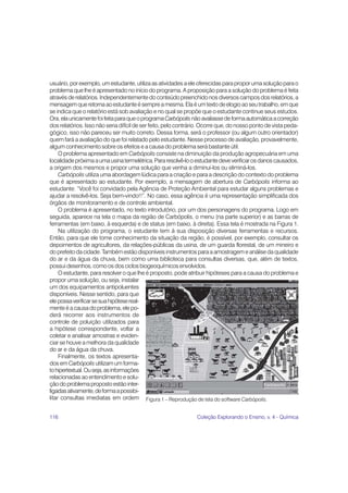 116 Coleção Explorando o Ensino, v. 4 - Química
usuário, por exemplo, um estudante, utiliza as atividades a ele oferecidas para propor uma solução para o
problema que lhe é apresentado no início do programa. A proposição para a solução do problema é feita
através de relatórios. Independentemente do conteúdo preenchido nos diversos campos dos relatórios, a
mensagemqueretornaaoestudanteésempreamesma.Elaéumtextodeelogioaoseutrabalho,emque
se indica que o relatório está sob avaliação e no qual se propõe que o estudante continue seus estudos.
Ora,elaunicamentefoifeitaparaqueoprogramaCarbópolisnãoavaliassedeformaautomáticaacorreção
dos relatórios. Isso não seria difícil de ser feito, pelo contrário. Ocorre que, do nosso ponto de vista peda-
gógico, isso não pareceu ser muito correto. Dessa forma, será o professor (ou algum outro orientador)
quem fará a avaliação do que foi relatado pelo estudante. Nesse processo de avaliação, provavelmente,
algum conhecimento sobre os efeitos e a causa do problema será bastante útil.
O problema apresentado em Carbópolis consiste na diminuição da produção agropecuária em uma
localidadepróximaaumausinatermelétrica.Pararesolvê-looestudantedeveverificarosdanoscausados,
a origem dos mesmos e propor uma solução que venha a diminuí-los ou eliminá-los.
Carbópolis utiliza uma abordagem lúdica para a criação e para a descrição do contexto do problema
que é apresentado ao estudante. Por exemplo, a mensagem de abertura de Carbópolis informa ao
estudante: “Você foi convidado pela Agência de Proteção Ambiental para estudar alguns problemas e
ajudar a resolvê-los. Seja bem-vindo!!”. No caso, essa agência é uma representação simplificada dos
órgãos de monitoramento e de controle ambiental.
O problema é apresentado, no texto introdutório, por um dos personagens do programa. Logo em
seguida, aparece na tela o mapa da região de Carbópolis, o menu (na parte superior) e as barras de
ferramentas (em baixo, à esquerda) e de status (em baixo, à direita). Essa tela é mostrada na Figura 1.
Na utilização do programa, o estudante tem à sua disposição diversas ferramentas e recursos.
Então, para que ele tome conhecimento da situação da região, é possível, por exemplo, consultar os
depoimentos de agricultores, da relações-públicas da usina, de um guarda florestal, de um mineiro e
do prefeito da cidade. Também estão disponíveis instrumentos para a amostragem e análise da qualidade
do ar e da água da chuva, bem como uma biblioteca para consultas diversas, que, além de textos,
possui desenhos, como os dos ciclos biogeoquímicos envolvidos.
O estudante, para resolver o que lhe é proposto, pode atribuir hipóteses para a causa do problema e
propor uma solução, ou seja, instalar
um dos equipamentos antipoluentes
disponíveis. Nesse sentido, para que
elepossaverificarsesuahipótesereal-
mente é a causa do problema, ele po-
derá recorrer aos instrumentos de
controle de poluição utilizados para
a hipótese correspondente, voltar a
coletar e analisar amostras e eviden-
ciar se houve a melhora da qualidade
do ar e da água da chuva.
Finalmente, os textos apresenta-
dos em Carbópolisutilizam um forma-
tohipertextual.Ouseja,asinformações
relacionadas ao entendimento e solu-
çãodoproblemapropostoestãointer-
ligadasativamente,deformaapossibi-
litar consultas imediatas em ordem Figura 1 – Reprodução de tela do software Carbópolis.
 
