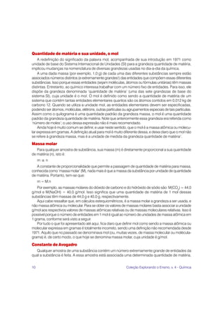 10 Coleção Explorando o Ensino, v. 4 - Química
Quantidade de matéria e sua unidade, o mol
A redefinição do significado da palavra mol, acompanhada de sua introdução em 1971 como
unidade de base do Sistema Internacional de Unidades (SI) para a grandeza quantidade de matéria,
implicou mudanças na nomenclatura de diversas grandezas usadas no dia-a-dia da química.
A uma dada massa (por exemplo, 1,0 g) de cada uma das diferentes substâncias sempre estão
associados números distintos (e extremamente grandes!) das entidades que compõem essas diferentes
substâncias. Isso porque essas entidades (sejam moléculas, átomos ou fórmulas unitárias) têm massas
distintas. Entretanto, ao químico interessa trabalhar com um número fixo de entidades. Para isso, ele
dispõe da grandeza denominada ‘quantidade de matéria’ (uma das sete grandezas de base do
sistema SI), cuja unidade é o mol. O mol é definido como sendo a quantidade de matéria de um
sistema que contém tantas entidades elementares quantos são os átomos contidos em 0,012 kg de
carbono 12. Quando se utiliza a unidade mol, as entidades elementares devem ser especificadas,
podendo ser átomos, moléculas, elétrons, outras partículas ou agrupamentos especiais de tais partículas.
Assim como o quilograma é uma quantidade padrão da grandeza massa, o mol é uma quantidade
padrão da grandeza quantidade de matéria. Note que anteriormente essa grandeza era referida como
‘número de moles’; o uso dessa expressão não é mais recomendado.
Ainda hoje é muito comum se definir, e usar neste sentido, que o mol é a massa atômica ou molecu-
lar expressa em gramas. A definição atual para mol é muito diferente dessa, e deixa claro que o mol não
se refere à grandeza massa, mas é a unidade de medida da grandeza quantidade de matéria1
.
Massa molar
Para qualquer amostra de substância, sua massa (m) é diretamente proporcional a sua quantidade
de matéria (n), isto é:
m α n
A constante de proporcionalidade que permite a passagem de quantidade de matéria para massa,
conhecida como ‘massa molar’ (M), nada mais é que a massa da substância por unidade de quantidade
de matéria. Portanto, tem-se que:
m = M.n
Por exemplo, as massas molares do dióxido de carbono e do hidróxido de sódio são: M(CO2
) = 44,0
g/mol e M(NaOH) = 40,0 g/mol. Isso significa que uma quantidade de matéria de 1 mol dessas
substâncias têm massas de 44,0 g e 40,0 g, respectivamente.
Aqui cabe ressaltar que, em cálculos estequiométricos, é a massa molar a grandeza a ser usada, e
não massa atômica ou molecular. Para se obter os valores de massas molares basta associar a unidade
g/mol aos respectivos valores de massas atômicas relativas ou de massas moleculares relativas. Isso é
possível porque o número de entidades em 1 mol é igual ao número de unidades de massa atômica em
1 grama, conforme será visto a seguir.
Por tudo o que foi apresentado até aqui, fica claro que definir mol como sendo a massa atômica ou
molecular expressa em gramas é totalmente incorreto, sendo uma definição não recomendada desde
1971. Aquilo que no passado se denominava mol (ou, muitas vezes, de massa molecular ou molécula-
grama) é, de certo modo, o que hoje se denomina massa molar, cuja unidade é g/mol.
Constante de Avogadro
Qualquer amostra de uma substância contém um número extremamente grande de entidades da
qual a substância é feita. A essa amostra está associada uma determinada quantidade de matéria,
 