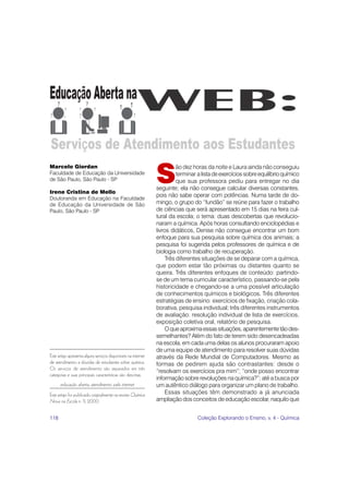 118 Coleção Explorando o Ensino, v. 4 - Química
S
ão dez horas da noite e Laura ainda não conseguiu
terminar a listadeexercíciossobreequilíbrioquímico
que sua professora pediu para entregar no dia
seguinte; ela não consegue calcular diversas constantes,
pois não sabe operar com potências. Numa tarde de do-
mingo, o grupo do “fundão” se reúne para fazer o trabalho
de ciências que será apresentado em 15 dias na feira cul-
tural da escola; o tema: duas descobertas que revolucio-
naram a química. Após horas consultando enciclopédias e
livros didáticos, Denise não consegue encontrar um bom
enfoque para sua pesquisa sobre química dos animais; a
pesquisa foi sugerida pelos professores de química e de
biologia como trabalho de recuperação.
Três diferentes situações de se deparar com a química,
que podem estar tão próximas ou distantes quanto se
queira. Três diferentes enfoques de conteúdo: partindo-
se de um tema curricular característico, passando-se pela
historicidade e chegando-se a uma possível articulação
de conhecimentos químicos e biológicos. Três diferentes
estratégias de ensino: exercícios de fixação, criação cola-
borativa, pesquisa individual; três diferentes instrumentos
de avaliação: resolução individual de lista de exercícios,
exposição coletiva oral, relatório de pesquisa.
Oqueaproximaessassituações,aparentementetãodes-
semelhantes? Além do fato de terem sido desencadeadas
na escola, em cada uma delas os alunos procuraram apoio
de uma equipe de atendimento para resolver suas dúvidas
através da Rede Mundial de Computadores. Mesmo as
formas de pedirem ajuda são contrastantes: desde o
“resolvam os exercícios pra mim”; “onde posso encontrar
informação sobre revoluções na química?”; até a busca por
um autêntico diálogo para organizar um plano de trabalho.
Essas situações têm demonstrado a já anunciada
ampliação dos conceitos de educação escolar, naquilo que
Este artigo apresenta alguns serviços disponíveis na internet
de atendimento a dúvidas de estudantes sobre química.
Os serviços de atendimento são separados em três
categorias e suas principais características são descritas.
educação aberta, atendimento pela internet
Este artigo foi publicado originalmente na revista Química
Nova na Escola n. 11, 2000.
Marcelo Giordan
Faculdade de Educação da Universidade
de São Paulo, São Paulo - SP
Irene Cristina de Mello
Doutoranda em Educação na Faculdade
de Educação da Universidade de São
Paulo, São Paulo - SP
 