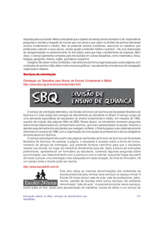 121
respostaparasuadúvida.Alertaoestudantequeoobjetivodoserviçodetira-dúvidaséode“responderàs
perguntas e dúvidas a respeito do mundo que nos cerca e que caiam no âmbito da química elementar
(ensino fundamental e médio). Não se pretende resolver problemas, exercícios ou trabalhos que
professores colocam a seus alunos, exceto ajudar a entender melhor a química”. Há uma observação
de obrigatoriedade no preenchimento do formulário, para que haja o recebimento da resposta. Além
disso, o serviço apresenta conexões para tira-dúvidas em outras disciplinas, como matemática, física,
biologia, geografia, história, inglês, gramática e espanhol.
A página não exibe muitos conteúdos, mas direciona de forma organizada para outras páginas com
conteúdos de química. Não utiliza muitos recursos gráficos, mas apresenta uma estrutura de navegação
organizada e objetiva.
Serviços de orientação
Orientação via Telemática para Alunos de Ensinos Fundamental e Médio
http://www.sbq.org.br/ensino/orienta/index.html
O serviço de orientação telemática da Divisão de Ensino de Química da Sociedade Brasileira de
Química é o mais antigo dos serviços de atendimento ao estudante no Brasil. O serviço surgiu de
uma demanda espontânea de estudantes do ensino fundamental e médio, em meados de 1995,
quando da criação das páginas Web da SBQ. Nessa época, os estudantes enviavam perguntas
sobre temas relacionados ao conhecimento químico, que eram apresentados na escola. Visando a
atender essa demanda dos estudantes que navegam na Rede, o Orienta passou a ser sistematicamente
oferecido em outubro de 1996, com a organização de uma equipe de professores e alunos estagiários
de licenciatura em Química.
O serviço está disponível a partir das páginas da Divisão de Ensino de Química da Sociedade
Brasileira de Química. Ao acessar a página, o estudante é avisado sobre a forma de funcio-
namento do serviço de orientação, que pretende fornecer caminhos para que o estudante
resolva sua dúvida, em lugar de resolvê-la diretamente para ele. Após a leitura de instruções
preliminares, apresenta-se um formulário ao estudante, contendo algumas perguntas sobre
sua formação, seu relacionamento com a química e com a internet, buscando traçar seu perfil
de modo a prover uma orientação mais adequada em cada situação. Ao final do formulário, há
um campo onde a dúvida pode ser escrita.
http://www.escola24h.com.br
Este sítio utiliza as mesmas denominações dos ambientes da
escola presencial para nomear seus serviços no espaço virtual. A
Escola 24 horas possui sala de aula, sala de professores, pátio,
recreio, plantão de dúvidas entre outros serviços. No ambiente
denominado “sala de aula”, é possível encontrar vários serviços,
como aulas on line, dicas para apresentação de trabalhos, trocas de idéias e um serviço de
Educação aberta na Web: serviços de atendimento aos
estudantes
a
 