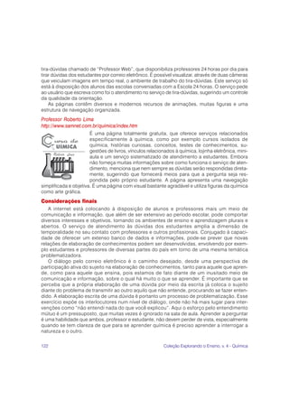 122 Coleção Explorando o Ensino, v. 4 - Química
tira-dúvidas chamado de “Professor Web”, que disponibiliza professores 24 horas por dia para
tirar dúvidas dos estudantes por correio eletrônico. É possível visualizar, através de duas câmeras
que veiculam imagens em tempo real, o ambiente de trabalho do tira-dúvidas. Este serviço só
está à disposição dos alunos das escolas conveniadas com a Escola 24 horas. O serviço pede
ao usuário que escreva como foi o atendimento no serviço de tira-dúvidas, sugerindo um controle
da qualidade da orientação.
As páginas contêm diversos e modernos recursos de animações, muitas figuras e uma
estrutura de navegação organizada.
Professor Roberto Lima
http://www.samnet.com.br/quimica/index.htm
É uma página totalmente gratuita, que oferece serviços relacionados
especificamente à química, como por exemplo cursos isolados de
química, histórias curiosas, conceitos, testes de conhecimentos, su-
gestões de livros, vínculos relacionados à química, lojinha eletrônica, mini-
aula e um serviço sistematizado de atendimento a estudantes. Embora
não forneça muitas informações sobre como funciona o serviço de aten-
dimento, menciona que nem sempre as dúvidas serão respondidas direta-
mente, sugerindo que fornecerá meios para que a pergunta seja res-
pondida pelo próprio estudante. A página apresenta uma navegação
simplificada e objetiva. É uma página com visual bastante agradável e utiliza figuras da química
como arte gráfica.
Considerações finais
A internet está colocando à disposição de alunos e professores mais um meio de
comunicação e informação, que além de ser extensivo ao período escolar, pode comportar
diversos interesses e objetivos, tornando os ambientes de ensino e aprendizagem plurais e
abertos. O serviço de atendimento às dúvidas dos estudantes amplia a dimensão de
temporalidade no seu contato com professores e outros profissionais. Conjugado à capaci-
dade de oferecer um extenso banco de dados e informações, pode-se prever que novas
relações de elaboração de conhecimentos podem ser desenvolvidas, envolvendo por exem-
plo estudantes e professores de diversas partes do país em torno de uma mesma temática
problematizadora.
O diálogo pelo correio eletrônico é o caminho desejado, desde uma perspectiva de
participação ativa do sujeito na elaboração de conhecimentos, tanto para aquele que apren-
de, como para aquele que ensina, pois estamos de fato diante de um inusitado meio de
comunicação e informação, sobre o qual há muito o que se aprender. É importante que se
perceba que a própria elaboração de uma dúvida por meio da escrita já coloca o sujeito
diante do problema de transmitir ao outro aquilo que não entende, procurando se fazer enten-
dido. A elaboração escrita de uma dúvida é portanto um processo de problematização. Esse
exercício expõe os interlocutores num nível de diálogo, onde não há mais lugar para inter-
venções como “não entendi nada do que você explicou”. Aqui o esforço pelo entendimento
mútuo é um pressuposto, que muitas vezes é ignorado na sala de aula. Aprender a perguntar
é uma habilidade que ambos, professor e estudante, não devem perder de vista, especialmente
quando se tem clareza de que para se aprender química é preciso aprender a interrogar a
natureza e o outro.
 