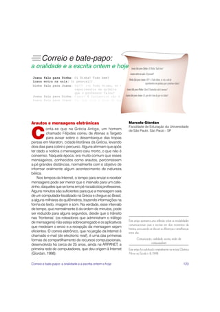 123
Arautos e mensagens eletrônicas
C
onta-se que na Grécia Antiga, um homem
chamado Filípides correu de Atenas a Targeto
para avisar sobre o desembarque das tropas
persas em Maraton, cidade litorânea da Grécia, levando
dois dias para cobrir o percurso. Alguns afirmam que após
ter dado a notícia o mensageiro caiu morto, o que não é
consenso. Naquela época, era muito comum que esses
mensageiros, conhecidos como arautos, percorressem
a pé grandes distâncias, normalmente com o objetivo de
informar oralmente algum acontecimento de natureza
bélica.
Nos tempos da Internet, o tempo para enviar e receber
mensagens pode ser menor que o intervalo para um cafe-
zinho, daqueles que se toma em pé na sala dos professores.
Alguns minutos são suficientes para que a mensagem saia
de um computador localizado na Grécia e chegue ao Brasil,
a alguns milhares de quilômetros, trazendo informações na
forma de texto, imagem e som. Na verdade, esse intervalo
de tempo, que normalmente é da ordem de minutos, pode
ser reduzido para alguns segundos, desde que o trânsito
nas ‘fronteiras’ (os roteadores que administram o tráfego
de mensagens) não esteja sobrecarregado e os aplicativos
que medeiam o envio e a recepção da mensagem sejam
eficientes. O correio eletrônico, que no jargão da Internet é
chamado e-mail (de electronic mail), é uma das primeiras
formas de compartilhamento de recursos computacionais,
desenvolvida há cerca de 25 anos, ainda na ARPANET, a
primeira rede de computadores, que deu origem à Internet
(Giordan, 1998).
Marcelo Giordan
Faculdade de Educação da Universidade
de São Paulo, São Paulo - SP
Este artigo apresenta uma reflexão sobre as modalidades
comunicacionais orais e escritas em dois momentos da
história, procurando-se discutir as diferenças e semelhanças
entre elas.
Comunicação, oralidade, escrita, redes de
computadores
Este artigo foi publicado originalmente na revista Química
Nova na Escola n. 8, 1998.
Correio e bate-papo: a oralidade e a escrita ontem e hoje
 