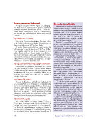 126 Coleção Explorando o Ensino, v. 4 - Química
Endereços quentes da Internet
A seguir, são apresentados alguns URLs de pági-
nas Web onde os professores de química e ciências
poderão encontrar material de apoio — para ativi-
dades dentro e fora da sala de aula — desenvolvido
por equipes que trabalham com ensino de química e
ciências.
http://www.cdcc.sc.usp.br/
Página do Centro de Divulgação Científica e Cul-
tural. Reúne professores e alunos dos institutos de
física e de química da USP de São Carlos.
A seção Experimentoteca traz experimentos de
ciências para o nível fundamental. A de Área de Quí-
mica propõe experimentos de química para o nível
Médio. Existe ainda um vínculo para o curso de licen-
ciatura em ciências exatas, contendo farto material
sobre as disciplinas do curso e atividades desenvol-
vidas. Um mecanismo de busca do próprio sítio per-
mite acesso ao banco de dados local.
http://guarany.cpd.unb.br/ie/qui/lpeq/welcome.htm
Laboratório de Pesquisas em Ensino de Química
da Universidade de Brasília. O grupo oferece apoio a
professores de química e ciências, com destaque para
a montagem de uma feira de ciências. Existe ainda
uma lista de publicações do grupo sobre ensino de
química e ciências.
http://ead.coltec.ufmg.br
Projeto de Educação a Distância implantado na
Universidade Federal de Minas Gerais em colaboração
com a Secretaria de Educação de Minas Gerais, que
atende a professores de ciências e matemática de
quinta a oitava séries da rede pública estadual. São
oferecidos atualmente 11 cursos de aperfeiçoamento
via Internet. Trata-se de uma experiência pioneira para
formação continuada de professores no Brasil.
http://kekule.fe.usp.br/
Página do Laboratório de Pesquisa em Ensino de
Química da Universidade de São Paulo. O L@PEQ
oferece disciplinas de graduação e pós-graduação
nas áreas de metodologia de ensino de ciências e
química, disponibilizando farto material de apoio didá-
tico produzido pelos alunos dessas disciplinas. É
Glossário da multimídia
Internet: rede mundial de computadores
baseada na troca de pacotes de informa-
ções entre computadores e redes locais de
computadores. Considera-se a adoção
conjunta do protocolo de controle de trans-
ferência (TCP) e do protocolo internet (IP)
como o momento de fundação da Internet,
no início da década de 80.
Servidor: conhecido também como
server, é o computador que, como o pró-
prio nome diz, é responsável por disponi-
bilizar algum serviço de rede para outros
computadores, como por exemplo aplica-
tivos de correio eletrônico, páginas Web,
repositório de banco de dados etc.
Computador cliente: ou host, no jargão
computacional. O cliente numa rede de
computadores utiliza-se de serviços
disponibilizados pelo servidor, sendo a
interface mais conhecida dos usuários da
rede, que normalmente não percebem a
existência do servidor.
Telnet: aplicativo capaz de conectar
dois computadores, sendo pelo menos
um deles o servidor desse serviço de co-
nexão. A função do Telnet é permitir ao
computador cliente simular o ambiente
operacional do servidor.
FTP: de file transfer protocol, ou pro-
tocolo de transferência de arquivos. O FTP
é também um aplicativo que permite co-
nexão entre clientes e servidor para que
ocorra transferência de arquivos entre os
mesmos. Foi um dos primeiros serviços
utilizados em redes de computadores.
HTML: de Hipertext Markup Language
ou, aproximadamente, linguagem estrutu-
rada de hipertexto. É a linguagem padrão
dos documentos que circulam na WWW.
Pretende-se transformar o HTML em
linguagem oficial da Internet, o que é coor-
denado pelo W3C (http://www.w3.org),
organismo não-governamental de caráter
internacional.
 