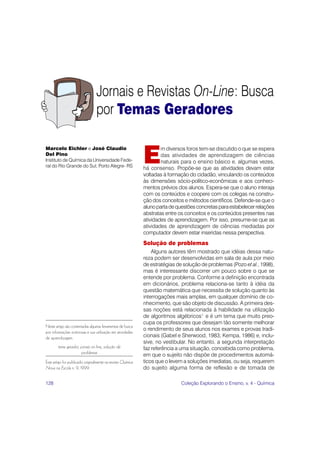 128 Coleção Explorando o Ensino, v. 4 - Química
Jornais e Revistas On-Line: Busca
por Temas Geradores
Neste artigo são comentadas algumas ferramentas de busca
por informações noticiosas e sua utilização em atividades
de aprendizagem.
tema gerador, jornais on-line, solução de
problemas
Este artigo foi publicado originalmente na revista Química
Nova na Escola n. 9, 1999.
E
m diversos foros tem-se discutido o que se espera
das atividades de aprendizagem de ciências
naturais para o ensino básico e, algumas vezes,
há consenso. Propõe-se que as atividades devam estar
voltadas à formação do cidadão, vinculando os conteúdos
às dimensões sócio-político-econômicas e aos conheci-
mentos prévios dos alunos. Espera-se que o aluno interaja
com os conteúdos e coopere com os colegas na constru-
ção dos conceitos e métodos científicos. Defende-se que o
alunopartadequestõesconcretasparaestabelecerrelações
abstratas entre os conceitos e os conteúdos presentes nas
atividades de aprendizagem. Por isso, presume-se que as
atividades de aprendizagem de ciências mediadas por
computador devem estar inseridas nessa perspectiva.
Solução de problemas
Alguns autores têm mostrado que idéias dessa natu-
reza podem ser desenvolvidas em sala de aula por meio
de estratégias de solução de problemas (Pozo et al., 1998),
mas é interessante discorrer um pouco sobre o que se
entende por problema. Conforme a definição encontrada
em dicionários, problema relaciona-se tanto à idéia da
questão matemática que necessita de solução quanto às
interrogações mais amplas, em qualquer domínio de co-
nhecimento, que são objeto de discussão. A primeira des-
sas noções está relacionada à habilidade na utilização
de algoritmos algébricos1
e é um tema que muito preo-
cupa os professores que desejam tão somente melhorar
o rendimento de seus alunos nos exames e provas tradi-
cionais (Gabel e Sherwood, 1983; Kempa, 1986) e, inclu-
sive, no vestibular. No entanto, a segunda interpretação
faz referência a uma situação, concebida como problema,
em que o sujeito não dispõe de procedimentos automá-
ticos que o levem a soluções imediatas, ou seja, requerem
do sujeito alguma forma de reflexão e de tomada de
Marcelo Eichler e José Claudio
Del Pino
Instituto de Química da Universidade Fede-
ral do Rio Grande do Sul, Porto Alegre- RS
 