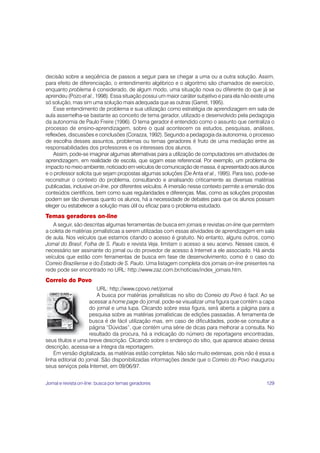 129
decisão sobre a seqüência de passos a seguir para se chegar a uma ou a outra solução. Assim,
para efeito de diferenciação, o entendimento algébrico e o algoritmo são chamados de exercício,
enquanto problema é considerado, de algum modo, uma situação nova ou diferente do que já se
aprendeu (Pozo et al., 1998). Essa situação possui um maior caráter subjetivo e para ela não existe uma
só solução, mas sim uma solução mais adequada que as outras (Garret, 1995).
Esse entendimento de problema e sua utilização como estratégia de aprendizagem em sala de
aula assemelha-se bastante ao conceito de tema gerador, utilizado e desenvolvido pela pedagogia
da autonomia de Paulo Freire (1996). O tema gerador é entendido como o assunto que centraliza o
processo de ensino-aprendizagem, sobre o qual acontecem os estudos, pesquisas, análises,
reflexões, discussões e conclusões (Corazza, 1992). Segundo a pedagogia da autonomia, o processo
de escolha desses assuntos, problemas ou temas geradores é fruto de uma mediação entre as
responsabilidades dos professores e os interesses dos alunos.
Assim, pode-se imaginar algumas alternativas para a utilização de computadores em atividades de
aprendizagem, em realidade de escola, que sigam esse referencial. Por exemplo, um problema de
impacto no meio ambiente, noticiado em veículos de comunicação de massa, é apresentado aos alunos
e o professor solicita que sejam propostas algumas soluções (De Anta et al., 1995). Para isso, pode-se
reconstruir o contexto do problema, consultando e analisando criticamente as diversas matérias
publicadas, inclusive on-line, por diferentes veículos. A imersão nesse contexto permite a emersão dos
conteúdos científicos, bem como suas regularidades e diferenças. Mas, como as soluções propostas
podem ser tão diversas quanto os alunos, há a necessidade de debates para que os alunos possam
eleger ou estabelecer a solução mais útil ou eficaz para o problema estudado.
Temas geradores on-line
A seguir, são descritas algumas ferramentas de busca em jornais e revistas on-line que permitem
a coleta de matérias jornalísticas a serem utilizadas com essas atividades de aprendizagem em sala
de aula. Nos veículos que estamos citando o acesso é gratuito. No entanto, alguns outros, como
Jornal do Brasil, Folha de S. Paulo e revista Veja, limitam o acesso a seu acervo. Nesses casos, é
necessário ser assinante do jornal ou do provedor de acesso à Internet a ele associado. Há ainda
veículos que estão com ferramentas de busca em fase de desenvolvimento, como é o caso do
Correio Braziliense e do Estado de S. Paulo. Uma listagem completa dos jornais on-line presentes na
rede pode ser encontrado no URL: http://www.zaz.com.br/noticias/index_jornais.htm.
Correio do Povo
URL: http://www.cpovo.net/jornal
A busca por matérias jornalísticas no sítio do Correio do Povo é facil. Ao se
acessar a home page do jornal, pode-se visualizar uma figura que contém a capa
do jornal e uma lupa. Clicando sobre essa figura, será aberta a página para a
pesquisa sobre as matérias jornalísticas de edições passadas. A ferramenta de
busca é de fácil utilização mas, em caso de dificuldades, pode-se consultar a
página “Dúvidas”, que contém uma série de dicas para melhorar a consulta. No
resultado da procura, há a indicação do número de reportagens encontradas,
seus títulos e uma breve descrição. Clicando sobre o endereço do sítio, que aparece abaixo dessa
descrição, acessa-se a íntegra da reportagem.
Em versão digitalizada, as matérias estão completas. Não são muito extensas, pois não é essa a
linha editorial do jornal. São disponibilizadas informações desde que o Correio do Povo inaugurou
seus serviços pela Internet, em 09/06/97.
Jornal e revista on-line: busca por temas geradores
 