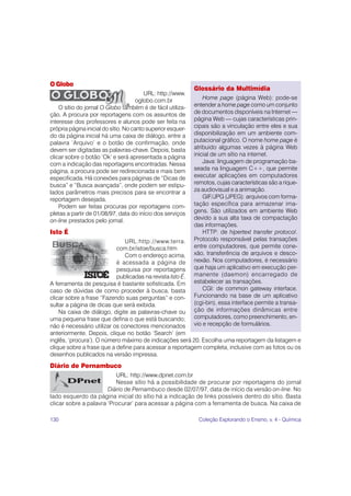130 Coleção Explorando o Ensino, v. 4 - Química
O Globo
URL: http://www.
oglobo.com.br
O sítio do jornal O Globo também é de fácil utiliza-
ção. A procura por reportagens com os assuntos de
interesse dos professores e alunos pode ser feita na
própria página inicial do sítio. No canto superior esquer-
do da página inicial há uma caixa de diálogo, entre a
palavra ‘Arquivo’ e o botão de confirmação, onde
devem ser digitadas as palavras-chave. Depois, basta
clicar sobre o botão ‘Ok’ e será apresentada a página
com a indicação das reportagens encontradas. Nessa
página, a procura pode ser redirecionada e mais bem
especificada. Há conexões para páginas de “Dicas de
busca” e “Busca avançada”, onde podem ser estipu-
lados parâmetros mais precisos para se encontrar a
reportagem desejada.
Podem ser feitas procuras por reportagens com-
pletas a partir de 01/08/97, data do início dos serviços
on-line prestados pelo jornal.
Isto É
URL:http://www.terra.
com.br/istoe/busca.htm
Com o endereço acima,
é acessada a página de
pesquisa por reportagens
publicadas na revista Isto É.
A ferramenta de pesquisa é bastante sofisticada. Em
caso de dúvidas de como proceder à busca, basta
clicar sobre a frase “Fazendo suas perguntas” e con-
sultar a página de dicas que será exibida.
Na caixa de diálogo, digite as palavras-chave ou
uma pequena frase que defina o que está buscando;
não é necessário utilizar os conectores mencionados
anteriormente. Depois, clique no botão ‘Search’ (em
inglês, ‘procura’). O número máximo de indicações será 20. Escolha uma reportagem da listagem e
clique sobre a frase que a define para acessar a reportagem completa, inclusive com as fotos ou os
desenhos publicados na versão impressa.
Diário de Pernambuco
URL: http://www.dpnet.com.br
Nesse sítio há a possibilidade de procurar por reportagens do jornal
Diário de Pernambuco desde 02/07/97, data de início da versão on-line. No
lado esquerdo da página inicial do sítio há a indicação de links possíveis dentro do sítio. Basta
clicar sobre a palavra ‘Procurar’ para acessar a página com a ferramenta de busca. Na caixa de
Glossário da Multimídia
Home page (página Web): pode-se
entender a home page como um conjunto
de documentos disponíveis na Internet —
página Web — cujas características prin-
cipais são a vinculação entre eles e sua
disponibilização em um ambiente com-
putacional gráfico. O nome home page é
atribuido algumas vezes à página Web
inicial de um sítio na internet.
Java: linguagem de programação ba-
seada na linguagem C++, que permite
executar aplicações em computadores
remotos, cujas características são a rique-
za audiovisual e a animação.
GIF/JPG (JPEG): arquivos com forma-
tação específica para armazenar ima-
gens. São utilizados em ambiente Web
devido a sua alta taxa de compactação
das informações.
HTTP: de hipertext transfer protocol.
Protocolo responsável pelas transações
entre computadores, que permite cone-
xão, transferência de arquivos e desco-
nexão. Nos computadores, é necessário
que haja um aplicativo em execução per-
manente (daemon) encarregado de
estabelecer as transações.
CGI: de common gateway interface.
Funcionando na base de um aplicativo
(cgi-bin), essa interface permite a transa-
ção de informações dinâmicas entre
computadores, como preenchimento, en-
vio e recepção de formulários.
 