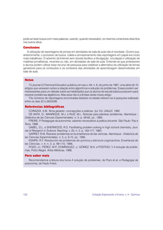 132 Coleção Explorando o Ensino, v. 4 - Química
pode-se fazer busca com mais palavras, usando, quando necessário, os mesmos conectores descritos
nos outros sítios.
Conclusões
A utilização de reportagens de jornais em atividades de sala de aula não é novidade. Ocorre que,
anteriormente, o processo de busca, coleta e armazenamento das reportagens em papel era muito
mais trabalhoso. O advento da Internet sem dúvida facilitou a divulgação, circulação e utilização de
matérias jornalísticas, recentes ou não, em atividades de sala de aula. Entende-se que professores
e alunos podem utilizar esse recurso de pesquisa para viabilizar a alternativa da utilização de temas
geradores para os conteúdos e os contextos das atividades de aprendizagem desenvolvidas em
sala de aula.
Notas
1
O Journal of Chemical Education publicou em seu v. 64, n. 6, de junho de 1987, uma série de 10
artigos que versaram sobre a relação entre algoritmos e solução de problemas. Esses podem ser
interessantes para um debate sobre as habilidades que os alunos de escola básica possuem para
resolver problemas algébricos. Mas essa não é a ênfase deste nosso artigo.
2
Os números de reportagens encontradas listados na tabela referem-se à pesquisa realizada
entre os dias 22 e 26/03/99.
Referências bibliográficas
CORAZZA, S.M. Tema gerador: concepções e práticas. Ijuí: Ed. UNIJUÍ, 1992.
DE ANTA, G.; MANRIQUE, M.J. e RUIZ, M.L. Noticias para plantear problemas. Alambique -
Didáctica de las Ciencias Experimentales, n. 5, p. 59-65, jul., 1995.
FREIRE, P
. Pedagogia da autonomia: saberes necessários à prática docente. São Paulo: Paz e
Terra, 1996.
GABEL, D.L. e SHERWOOD, R.D. Facilitating problem solving in high school chemistry. Jour-
nal of Research in Science Teaching, v. 20, n. 2, p. 163-177, 1983.
GARRET, R.M. Resolver problemas en la enseñanza de las ciencias. Alambique - Didáctica de
las Ciencias Experimentales, n. 5, p. 6-15, jul., 1995.
KEMPA, R.F. Resolución de problemas de quimica y estrutura cognoscitiva. Enseñanza de
las Ciencias, v. 4, n. 2, p. 99-110, 1986.
POZO, J.I.; PÉREZ, M.P
.; DOMÍNGUEZ, J.; GÓMEZ, M.A. e POSTIGO, Y. A solução de proble-
mas. Porto Alegre: Artes Médicas, 1998.
Para saber mais
Recomendamos a leitura dos livros A solução de problemas, de Pozo et al. e Pedagogia da
autonomia, de Paulo Freire.
 
