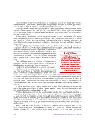 134 Coleção Explorando o Ensino, v. 4 - Química
Nesse sentido, o ambiente multimediatizado foi concebido a partir de um estudo sobre cálculos
estequiométricos e, para facilitar a aprendizagem e a organização dos textos, sua construção baseou-
se na elaboração inicial de um mapa conceitual (Novak e Gowin, 1996).
Esse mapa identifica várias “unidades de conteúdo”, que são os conceitos interrelacionados. Revela
também uma hierarquia, ou seja, cada um dos conceitos subordinados é mais específico que aquele
escrito acima dele. Existem também ligações significativas entre um segmento da hierarquia con-
ceitual e outro segmento.
A dinamização do ambiente multimediatizado é feita por um sítio gerenciador, uma página
desenvolvida utilizando-se o programa Microsoft Front Page. Trata-se de uma ferramenta de autoria
que permite ao professor a apresentação do conteúdo no formato de hipertexto, oferecendo ao
aprendiz mecanismos para descobrir as ligações conceituais entre as seções de assuntos
relacionados.
A estruturação dos hipertextos deu-se com a utilização de “frames”, criados e organizados com
a expectativa de direcionar melhor o processo de ensino-aprendizagem. Cada unidade de conteúdo
apresenta características próprias e específicas, que identificam
uma “atitude didática” suscetível de dinamizar o estudo; ou seja,
enquanto um conceito pode ser melhor compreendido em meio
a atividades de laboratório, outro o será quando apresentado
por um software, ou por um livro didático, ou mesmo no quadro
e giz.
Para a elaboração dos hipertextos, privilegiou-se uma
linguagem clara e acessível aos alunos, minimizando as
dificuldades da aprendizagem durante o processo.
Inicialmente, a construção do conhecimento ocorreu com a
introdução de um organizador prévio sobre anemia ferropriva,
que inicia as atividades no hipertexto. Organizadores prévios
podem ser materiais ou textos introdutórios e devem servir como
âncora para a nova aprendizagem. Esses materiais introdutórios foram apresentados em um nível
de abstração, generalização e inclusividade maior que o material a ser aprendido pelo aluno (Moreira,
1999). No caso específico do ambiente multimediatizado, o organizador prévio teve a função de
estimular o aluno a interessar-se pela produção do sulfato ferroso - sal usado no combate à anemia
- além de demonstrar que a produção desse sal é determinada pelo conhecimento de cálculos estequio-
métricos.
A síntese do sulfato ferroso poderia simplesmente ter sido descrita aos alunos, sem ter sido
realizada em laboratório. Porém, ao aluno caberia apenas a aceitação das idéias lançadas e o
acúmulo de fatos referentes à produção do sal.
A retórica das aulas expositivas, das conclusões apressadas, sem a participação do aluno no
processo de aprendizagem, é uma das principais causas responsáveis pela monotonia e pelo pou-
co aproveitamento das aulas de química. A utilização de um laboratório ou de material alternativo
reforça a dinâmica do ambiente, pois a riqueza de “tecnologias” permite ao aluno desenvolver
atividades que evidenciam as suas habilidades, uma vez que não há predominância e sim uma
integração de várias técnicas, o que oferece melhores oportunidades para a construção do
conhecimento.
A partir da experiência no laboratório, o hipertexto continua coordenando as atividades. Um dos
aspectos mais importantes desse hipertexto é que os tópicos, vistos nos capítulos anteriores aos
cálculos estequiométricos e necessários para o desenvolvimento dos cálculos, estão organizados
O sítio “Cálculos
Químicos” é um ambiente
multimediatizado de
aprendizagem, no qual
diferentes recursos são
associados para criar um
processo dinâmico de
ensino e de aprendizagem
significativa de cálculos
estequiométricos
 