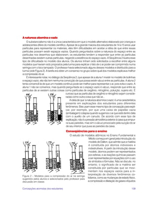 139
Anaturezaabominaovazio
O substancialismo não é a única característica em que o modelo alternativo elaborado por crianças e
adolescentesdiferedomodelocientífico.Apesardeagrandemaioriadosestudantesde14a15anosusar
partículas para representar os materiais, eles têm dificuldades em aceitar a idéia de que entre essas
partículas possam existir espaços vazios. Quando perguntados sobre a natureza do espaço entre as
partículas nos desenhos que elaboraram, os estudantes tendem a responder que entre as partículas
desenhadas existem outras partículas, negando a existência do espaço vazio. A Seqüência 2 ilustra esse
tipo de dificuldade no modelo dos alunos. Os alunos tinham sido solicitados a escolher entre alguns
modelos que haviam sido propostos pela turma para explicar o fato de o ar poder ser comprimido numa
seringa com o bico tampado. O professor havia selecionado alguns desses modelos e distribuído para a
turma (vide Figura 2). A tarefa era obter um consenso no grupo sobre qual dos modelos explicava melhor
a compressão do ar.
Éinteressantenotar,nodiálogodaSeqüência2,queapesardeaaluna1insistirnomodelodebolinhas
e espaço vazio, ela não tem nenhuma convicção de que possa existir vácuo entre as partículas. A aluna 2
tenta convencê-la de que um modelo contínuo pode ser melhor para representar o ar, pois evita o vazio. A
aluna 1 não se convence, mas quando perguntada se o espaço vazio é vácuo, responde que entre as
partículas de ar existem outras coisas como partículas de oxigênio, nitrogênio, poluição, sujeira etc. É
curioso que as partículas de oxigênio e nitrogênio sejam conside-
radas como outra coisa que não ar...
Aideíadeque‘anaturezaabominaovazio’éumacaracterística
presente em explicações dos estudantes para diferentes
fenômenos.Elesusamessemesmotipodeconcepçãoparaexpli-
car, por exemplo, por que uma caixa de papelão vazia
(embalagem)colapsaquandosugamosoarqueestádentrodela
com o auxílio de um canudo. De acordo com esse tipo de
explicação,nãoéapressãoatmosféricaexterioràcaixaqueempur-
ra suas paredes, mas sim o vácuo provocado pela sucção do ar
de seu interior que puxa as paredes da caixa.
Conseqüências para o ensino
O estudo de modelos atômicos no Ensino Fundamental e
Médio começa em geral pela introdução do
modelodeDalton,queadmitequeamatéria
é constituída por átomos indivisíveis e
indestrutíveis. A partir da introdução desse
modelo, átomos podem ser representados
por esferas, e as reações químicas passam
aserrepresentadasporequaçõescomouso
de símbolos e fórmulas. Não se discute, no
entanto, o significado de a matéria ser
constituída por partículas que se movi-
mentam nos espaços vazios para a in-
terpretação de diversos fenômenos co-
tidianos,comoasmudançasdeestadofísico,
acompressãoedilataçãodegaseselíquidos
Figura 2 – Modelos para a compressão do ar na seringa
sugeridos pelos alunos e selecionados pelo professor para
discussão em classe.
Concepções atomistas dos estudantes
 