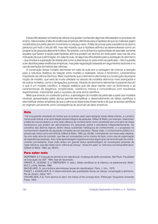 142 Coleção Explorando o Ensino, v. 4 - Química
Nota
1.
Há uma grande variedade de nomes que os autores usam para designar essas idéias infantis, e o próprio
nome pode indicar uma certa filiação epistemológica da pesquisa. Gilbert & Watts, por exemplo, relacionam
a idéia de misconceptions a uma visão clássica do conhecimento como constituído por uma série de níveis
hierárquicos que podem ser decompostos em pequenas partes e estudados independentemente. Os
conceitos são átomos lógicos dentro dessa subdivisão hierárquica de conhecimento, e o progresso no
conhecimento depende da aquisição completa de pré-requisitos. Nessa visão, o conhecimento público e o
privado são vistos como isomórficos (Gilbert & Watts, 1983, pp. 65-66). Contrastando com essa visão clássica,
há uma visão ativa do conceito, que fala em concepções como modos de fazer, como vias de organização
de experiências pessoais. Aqui, toda aprendizagem cognitiva envolve algum grau de reconstrução do conhe-
cimento pré-existente. Essa visão atribui um grande status epistemológico às concepções pessoais de
cada indivíduo, que são vistas como ‘ciência da criança’, ‘teoria em ação’ ou ‘estrutura conceitual alternativa’
(Gilbert & Watts, 1983, pp. 66-67).
Para saber mais
MORTIMER, E.F. Evolução do atomismo em sala de aula: mudança de perfis conceituais. São Paulo, Faculdade
de Educação da USP
, 1994, tese de doutorado.
DRIVER, R.; GUESNE, E. e TIBERGHIEN, A. (eds.). Ideias científicas en la infancia y la adolescencia. Madri,
M.E.C. e Eds. Morata, 1985.
BACHELARD, G. Les intuitions atomistiques (essai de classification). Paris, J. Vrin., 1975.
PIAGET, J. & INHELDER, B. O desenvolvimento das quantidades físicas na criança: conservação e atomismo.
Rio de Janeiro, Zahar, 1971.
VAN MELSEN, A.G. From atomos to atom: the history of the concept atom. Pittsburgh, Duquesne University
Press, 1952.
Essas dificuldades na história da ciência nos ajudam a entender algumas dificuldades no processo de
ensino, relacionadas à falta de evidências empíricas definitivas para a hipótese de que os materiais sejam
constituídos por partículas em movimento no espaço vazio. A falta de provas para a existência do átomo
perdurou por todo o século XIX, mas não impediu que a hipótese atômica se desenvolvesse como um
programadepesquisaaltamentefrutífero.Noentanto,comojátivemosoportunidadedeassinalar,somente
aqueles que faziam a opção pela hipótese atômica podiam ver átomos em toda parte. Isso nos dá uma
indicação de que a eliminação, em sala de aula, de algumas dificuldades para a aceitação do atomismo
– que envolve a superação de obstáculos como a descrença no vazio entre as partículas – não é questão
a ser decidida pelas evidências empíricas, mas pela negociação baseada em argumentos racionais e no
uso de exemplos da história das ciências.
A construção desse modelo elementar em sala de aula tem a vantagem de chamar a atenção
para a natureza dialética da relação entre modelo e realidade, teoria e fenômeno, característica
importante da ciência Química. Mais importante que o atomismo elementar é a construção da própria
noção de modelo, que será de muita utilidade no estudo de modelos atômicos mais avançados e
de outros modelos, como o de ligações químicas. Através do atomismo elementar é possível discutir
o que é um modelo científico, a relação dialética que ele deve manter com os fenômenos e as
características de elegância, simplicidade, coerência interna e concordância com resultados
experimentais, importantes para o sucesso de uma teoria científica.
Mais que ensinar um conteúdo químico, a abordagem do modelo de partículas a partir dos modelos
intuitivos apresentados pelos alunos permite exemplificar o desenvolvimento de idéias científicas e
desmistificar visões simplistas de que a ciência se desenvolve linearmente e de que as teorias científicas
se originam unicamente como conseqüência do acúmulo de fatos empíricos.
 
