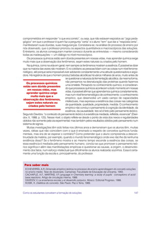 147
Para saber mais
ECHEVERRÍA, A.R. Dimensão empírico-teórica no processo de ensino-aprendizagem do conceito soluções
no ensino médio. Tese de doutorado. Campinas: Faculdade de Educação da Unicamp, 1993.
CACHAPUZ, A.F., MARTINS, I.P
. Language in Chemistry learning: a study of pupils´ conceptions of acid/
base reactions. Artigo de circulação interna, 1988.
DAVÍDOV, V. La enseñanza escolar y el desarrollo psíquico. Moscú: Editorial Progreso, 1988.
KOSIK, K. Dialética do concreto. São Paulo: Paz e Terra, 1989.
Os processos químicos
estão sem dúvida presentes
em nossas vidas, mas
aprender química exige
muito mais que a
observação dos fenômenos,
sejam estes naturais ou
criados pelo homem
comprometidos em responder “o que era correto”, ou seja, que não estavam expostos ao “jogo peda-
gógico” em que o professor é quem faz a pergunta “certa” e o aluno “tem” que dar a “resposta certa”,
manifestaram suas dúvidas, suas inseguranças. Constatara-se, na análise do processo de ensino por
nós observado, que o professor priorizou os aspectos quantitativos e macroscópicos das soluções.
Entretanto, os alunos conseguiram manter conosco durante as entrevistas — mesmo considerando
todas as inadequações — um diálogo no nível microscópico.
Os processos químicos estão sem dúvida presentes em nossas vidas, mas aprender química exige
muito mais que a observação dos fenômenos, sejam estes naturais ou criados pelo homem.
Naquímica,comonavidaemgeral,nemsempreosfenômenosmostramaessência.Épossívelsedizer
quenamaioriadasvezes nãomostram.Enocotidianoaspessoaslidamcomascoisasnumnívelfenome-
nológico, até porque seria impossível viver adotando constantemente uma atitude questionadora e argüi-
dora. Há registros de que o homem produz bebidas alcoólicas há vários milhares de anos, muito antes de
sequestionaranaturezadafermentaçãoalcoólica;damesmaforma,
não pensamos na desnaturação das proteínas quando fazemos
uma omelete. Pensando no conhecimento químico, e consideran-
doqueprocessosquímicosacontecematodomomentoemnossas
vidas,épossívelafirmarqueaprendemosquímicaconstantemente,
masnumnívelfenomenológicodeconhecimento:oconhecimento
empírico, que desenvolve um vasto campo de capacidades
intelectuais, mas expressa a existência das coisas nas categorias
de quantidade, qualidade, propriedade, medida. O conhecimento
empírico não conduz o pensamento à cognição da identidade, da
essência, da causalidade. Isto só é feito pelo pensamento teórico.
Segundo Davídov, “o conteúdo do pensamento teórico é a existência mediada, refletida, essencial” (Daví-
dov, V., 1988, p. 125). Nesse nível, o objeto reflete-se desde o ponto de vista dos nexos e regularidades
obtidos não somente pela via experimental, mas também pelos resultados obtidos pelo pensamento num
sistema de signos.
Muitas investigações têm sido feitas nos últimos anos e demonstram que os alunos têm, muitas
vezes, idéias que não coincidem com o que é ensinado a respeito de conceitos químicos funda-
mentais, mas era de se esperar o contrário? Como pretender que o aluno compreenda a descon-
tinuidade da matéria, por exemplo, quando o mundo fenomenológico onde vive não lhe dá nenhuma
evidência disso? Se o fenômeno mostra e ao mesmo tempo esconde a essência das coisas, se
essa essência é mediada pelo pensamento humano, conclui-se que promover o pensamento teó-
rico significa ir além das manifestações empíricas e questionar as causas, a origem, o desenvolvi-
mento dos fatos, num esforço intelectual que dificilmente os alunos realizarão sozinhos. Essa é certa-
mente uma função da escola e, principalmente, do professor.
Como os estudantes concebem a formação de soluções
 