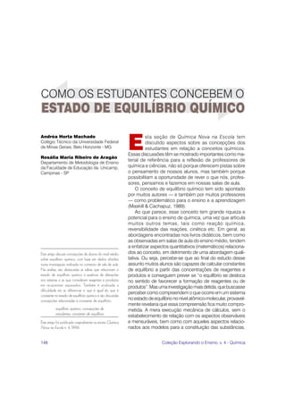 148 Coleção Explorando o Ensino, v. 4 - Química
E
sta seção de Química Nova na Escola tem
discutido aspectos sobre as concepções dos
estudantes em relação a conceitos químicos.
Essas discussões têm se mostrado importantes como ma-
terial de referência para a reflexão de professores de
química e ciências, não só porque oferecem pistas sobre
o pensamento de nossos alunos, mas também porque
possibilitam a oportunidade de rever o que nós, profes-
sores, pensamos e fazemos em nossas salas de aula.
O conceito de equilíbrio químico tem sido apontado
por muitos autores — e também por muitos professores
— como problemático para o ensino e a aprendizagem
(Maskill & Cachapuz, 1989).
Ao que parece, esse conceito tem grande riqueza e
potencial para o ensino de química, uma vez que articula
muitos outros temas, tais como reação química,
reversibilidade das reações, cinética etc. Em geral, as
abordagens encontradas nos livros didáticos, bem como
as observadas em salas de aula do ensino médio, tendem
a enfatizar aspectos quantitativos (matemáticos) relaciona-
dos ao conceito, em detrimento de uma abordagem quali-
tativa. Ou seja, percebe-se que ao final do estudo desse
assunto muitos alunos são capazes de calcular constantes
de equilíbrio a partir das concentrações de reagentes e
produtos e conseguem prever se “o equilíbrio se desloca
no sentido de favorecer a formação de reagentes ou de
produtos”.Masumainvestigaçãomaisdetida,quebuscasse
perceber como compreendem o que ocorre em um sistema
no estado de equilíbrio no nível atômico-molecular, provavel-
mente revelaria que essa compreensão fica muito compro-
metida. A mera execução mecânica de cálculos, sem o
estabelecimento de relação com os aspectos observáveis
e mensuráveis, bem como com aqueles aspectos relacio-
nados aos modelos para a constituição das substâncias,
Andréa Horta Machado
Colégio Técnico da Universidade Federal
de Minas Gerais, Belo Horizonte - MG
Rosália Maria Ribeiro de Aragão
Departamento de Metodologia de Ensino
da Faculdade de Educação da Unicamp,
Campinas - SP
Este artigo discute concepções de alunos do nível médio
sobre equilíbrio químico, com base em dados obtidos
numa investigação realizada no contexto de sala de aula.
Na análise, são destacadas as idéias que relacionam o
estado de equilíbrio químico à ausência de alterações
nos sistemas e as que consideram reagentes e produtos
em recipientes separados. Também é analisada a
dificuldade em se diferenciar o que é igual do que é
constante no estado de equilíbrio químico e são discutidas
concepções relacionadas à constante de equilíbrio.
equilíbrio químico, concepções de
estudantes, constante de equilíbrio
Este artigo foi publicado originalmente na revista Química
Nova na Escola n. 4, 1996.
ESTADO DE EQUILÍBRIO QUÍMICO
COMO OS ESTUDANTES CONCEBEM O
 