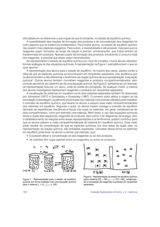 150 Coleção Explorando o Ensino, v. 4 - Química
dificuldade em se diferenciar o que é igual do que é constante, no estado de equilíbrio químico.
A reversibilidade das reações de formação dos produtos e de reconstituição dos reagentes foi
outro aspecto que se evidenciou problemático. Para muitos alunos, no estado de equilíbrio químico
não existem mais espécies reagentes. Para outros, a reversibilidade é até possível, mas para que os
reagentes sejam formados ao longo da reação é preciso, primeiramente, que todos tenham se
transformado em produtos. Apenas a partir da formação dos produtos, envolvendo o consumo total
dos reagentes, é possível que esses sejam reconstituídos.
Ao representarem o estado de equilíbrio químico por meio de modelos, muitos alunos utilizaram
formas análogas às das equações químicas. A representação na Figura 1 exemplifica bem o que se
quer apontar.
A representação dos alunos para o estado de equilíbrio, na maioria dos casos, parece conter a
idéia de que as espécies químicas se encontrariam em recipientes separados. Isso evidencia que
os alunos tendem a não diferenciar o fenômeno da reação química de sua representação, a equação
química2
. Outros alunos também concebem reagentes e produtos compartimentalizados, sem
contudo aproximar seu desenho ao de uma equação química. Na Figura 2, apresenta-se um exemplo
de representação feita por um aluno, onde se revela tal concepção. De qualquer modo, a maioria
dos alunos investigados representam reagentes e produtos em recipientes separados.
A visualização de sistemas em equilíbrio como dois sistemas separados também foi observada
por Johnstone (1977) e Gorodetsky e Gussarsky (1987). O primeiro autor atribui a origem de tal
concepção à abordagem usualmente encontrada nos materiais instrucionais utilizados para trabalhar
o conceito de equilíbrio químico, que levaria os alunos a adquirir essa visão compartimentalizada
dos sistemas em equilíbrio. Segundo o autor, os alunos trazem consigo o conceito de equilíbrio
derivado de experiências mecânicas e físicas nas quais os sistemas, em geral, constituem-se de
dois compartimentos, como por exemplo uma balança. Além disso, o uso das equações químicas
tendo a dupla seta separando reagentes de produtos, bem como o de diagramas de energia, sem
o estabelecimento de relações entre essas representações e os fenômenos, podem contribuir para
que os alunos adotem a visão compartimentalizada do sistema em equilíbrio químico. Essa visão
pode resultar da consideração de que as espécies químicas nos dois lados da dupla seta, na
representação da reação química, são entidades separadas. Conceber dessa forma os sistemas
em equilíbrio pode levar os alunos a pensar, por exemplo, que:
• é possível alterar a concentração só dos reagentes ou só dos produtos;
• as colisões têm lugar apenas entre os reagentes ou entre os produtos;
Figura 2 – Representação do estado de equilíbrio químico
para o sistema CO2
+ NO CO + NO2
, evidencian-
do a concepção de reagentes e produtos em recipientes
separados.
Figura 1 – Representação para o estado de equilíbrio
químico em forma análoga à de uma equação química
para o sistema I2
+ H2
2HI.
 
