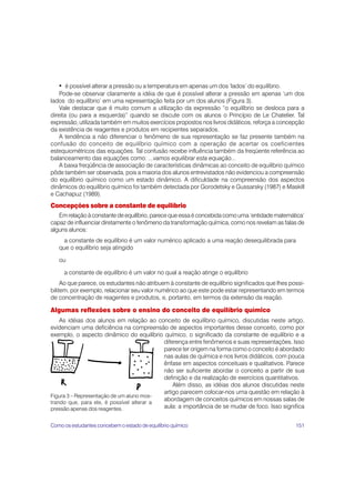 151
• é possível alterar a pressão ou a temperatura em apenas um dos ‘lados’ do equilíbrio.
Pode-se observar claramente a idéia de que é possível alterar a pressão em apenas ‘um dos
lados do equilíbrio’ em uma representação feita por um dos alunos (Figura 3).
Vale destacar que é muito comum a utilização da expressão “o equilíbrio se desloca para a
direita (ou para a esquerda)” quando se discute com os alunos o Princípio de Le Chatelier. Tal
expressão, utilizada também em muitos exercícios propostos nos livros didáticos, reforça a concepção
da existência de reagentes e produtos em recipientes separados.
A tendência a não diferenciar o fenômeno de sua representação se faz presente também na
confusão do conceito de equilíbrio químico com a operação de acertar os coeficientes
estequiométricos das equações. Tal confusão recebe influência também da freqüente referência ao
balanceamento das equações como: ...vamos equilibrar esta equação...
A baixa freqüência de associação de características dinâmicas ao conceito de equilíbrio químico
pôde também ser observada, pois a maioria dos alunos entrevistados não evidenciou a compreensão
do equilíbrio químico como um estado dinâmico. A dificuldade na compreensão dos aspectos
dinâmicos do equilíbrio químico foi também detectada por Gorodetsky e Gussarsky (1987) e Maskill
e Cachapuz (1989).
Concepções sobre a constante de equilíbrio
Em relação à constante de equilíbrio, parece que essa é concebida como uma ‘entidade matemática’
capaz de influenciar diretamente o fenômeno da transformação química, como nos revelam as falas de
alguns alunos:
a constante de equilíbrio é um valor numérico aplicado a uma reação desequilibrada para
que o equilíbrio seja atingido
ou
a constante de equilíbrio é um valor no qual a reação atinge o equilíbrio
Ao que parece, os estudantes não atribuem à constante de equilíbrio significados que lhes possi-
bilitem, por exemplo, relacionar seu valor numérico ao que este pode estar representando em termos
de concentração de reagentes e produtos, e, portanto, em termos da extensão da reação.
Algumas reflexões sobre o ensino do conceito de equilíbrio químico
As idéias dos alunos em relação ao conceito de equilíbrio químico, discutidas neste artigo,
evidenciam uma deficiência na compreensão de aspectos importantes desse conceito, como por
exemplo, o aspecto dinâmico do equilíbrio químico, o significado da constante de equilíbrio e a
diferença entre fenômenos e suas representações. Isso
parece ter origem na forma como o conceito é abordado
nas aulas de química e nos livros didáticos, com pouca
ênfase em aspectos conceituais e qualitativos. Parece
não ser suficiente abordar o conceito a partir de sua
definição e da realização de exercícios quantitativos.
Além disso, as idéias dos alunos discutidas neste
artigo parecem colocar-nos uma questão em relação à
abordagem de conceitos químicos em nossas salas de
aula: a importância de se mudar de foco. Isso significa
Figura 3 – Representação de um aluno mos-
trando que, para ele, é possível alterar a
pressão apenas dos reagentes.
Como os estudantes concebem o estado de equilíbrio químico
 