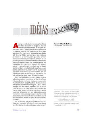 153
Neste artigo, o autor nos traz uma reflexão sobre
concepções alternativas de seus alunos, quando deles foi
solicitada a elaboração de modelos para representar e
compreender os movimentos das partículas atômicas.
simultaneidade e sincronia, modelos
animados, concepções alternativas
Este artigo foi publicado originalmente na revista Química
Nova na Escola n. 5, 1997.
A
compreensão de teorias e a aplicação de
modelos explicativos exige de nossos
alunos o estabelecimento de relações en-
tre os fenômenos observáveis e o não diretamente
observável universo das partículas de dimensões
atômicas. Por outro lado, apresentar aos alunos
do Ensino Médio as teorias e os modelos
explicativos já prontos, sem que eles tenham
conhecimento dos processos que levam a sua
construção, não constitui a melhor estratégia para
torná-los independentes nas elaborações de tais
raciocínios. Concordo com Lopes (1996) quando
afirma: “...ser muito mais importante que os alunos
compreendam a multiplicidade dos fenômenos
com que trabalhamos, reconhecendo-os, sabendo
descrevê-los e explicá-los com modelos, em vez
de se prenderem a classificações mecânicas, co-
mo reações de dupla troca, simples troca etc.”
Para compreender como os modelos foram e
são elaborados, considero fundamental que
nossos alunos vivenciem situações em que eles
mesmos tenham a oportunidade de observar os
fenômenos e elaborar explicações. Dessa forma,
eles podem perceber a abrangência e as limita-
ções de um modelo. Não se trata de construir nova-
mente todo o conhecimento químico, mas de
vivenciar situações em que são necessários
raciocínios nos quais os processos de proposição
de explicações e de recolhimento de observações
dos fenômenos devam ser feitos de forma correla-
cionada.
Os fenômenos químicos são explicados com
base em modelos atômico-iônico-moleculares
envolvendo movimento e interação entre as partí-
Nelson Orlando Beltran
Escola Logos, São Paulo - SP
IDÉIAS
Idéias em movimento
 