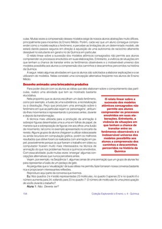 154 Coleção Explorando o Ensino, v. 4 - Química
culas. Muitas vezes a compreensão desses modelos exige de nossos alunos abstrações muito difíceis,
principalmente para iniciantes do Ensino Médio. Porém, cada vez que um aluno consegue compre-
ender como o modelo explica o fenômeno, e perceber as limitações de um determinado modelo, ele
estará dando passos seguros em direção à aquisição de uma autonomia de raciocínio altamente
desejável no estudante em geral e no de Química em particular.
O relato linear sobre a sucessão dos modelos atômicos consagrados não permite aos alunos
compreender os processos envolvidos em suas elaborações. Entretanto, a vivência de situações em
que tenham a chance de transitar entre os fenômenos observáveis e o inobservável universo dos
modelos possibilita aos alunos a compreensão dos caminhos e descaminhos percorridos na história
da Química.
A seguir, relato algumas atividades em que os alunos são solicitados a elaborar explicações e a se
utilizarem de modelos. Nelas constatei uma concepção alternativa freqüente nos alunos de Ensino
Médio.
Desenho animado: uma brincadeira produtiva
Para poder discutir com os alunos as idéias que eles elaboram sobre o comportamento das partí-
culas, realizo uma atividade que tem se mostrado bastante
elucidativa.
Nela proponho que os alunos escolham um dado fenômeno,
como por exemplo, a fusão de uma substância, a recristalização
ou a dissolução. Peço que produzam uma animação sobre o
fenômeno em que as partículas sejam os ‘personagens’, atribuin-
do-lhes movimentos e representando o processo antes, durante
e depois da transformação.
A técnica mais utilizada para a produção da animação é
sobrepor figuras desenhadas uma a uma em folhas de papel, de
maneira que a sobreposição de figuras crie aos olhos uma ilusão
de movimento, tal como no exemplo apresentado no encarte da
revista. Alguns grupos de alunos chegaram a utilizar videocassete
ou ainda recursos em computação gráfica, porém os melhores
resultados que obtive foram os realizados com animação em pa-
pel, possivelmente porque os que fizeram o trabalho em vídeo ou
computador ficaram muito mais interessados na técnica de
animação do que nos problemas físicos e químicos envolvidos.
Com essa atividade, pude muitas vezes ‘enxergar’ algumas con-
cepções alternativas que nunca percebera antes.
Vejam, por exemplo, na Seqüência 1, algumas cenas de uma animação que um grupo de alunas fez
para representar a fusão de um pedaço de gelo.
As perguntas que a ‘visualização’ de suas idéias me permitiu fazer tornaram nossa conversa bastante
rica e propiciaram interessantes reflexões.
Reproduzo aqui parte da conversa que tivemos.
Eu:
Eu:
Eu:
Eu:
Eu: Nos quadros 3 e 4 estão representadas 23 moléculas, no quadro 5 apenas 22 e no quadro 6 o
número aumenta para 24, voltando para 23 no quadro 7. O número de moléculas foi uma preocupação
de vocês durante o trabalho?
Aluna 1:
Aluna 1:
Aluna 1:
Aluna 1:
Aluna 1: Não. Deveria ser?
O relato linear sobre a
sucessão dos modelos
atômicos consagrados não
permite aos alunos
compreender os processos
envolvidos em suas ela-
borações. Entretanto, a
vivência de situações em
que tenham a chance de
transitar entre os
fenômenos observáveis e o
inobservável universo dos
modelos possibilita aos
alunos a compreensão dos
caminhos e descaminhos
percorridos na história da
Química
 