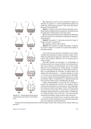 155
Eu:
Eu:
Eu:
Eu:
Eu: Depende do que se quer representar. Vejam por
exemplo no quadro 11, vocês representaram apenas 16
moléculas. Onde estão as outras ? Para onde elas foram?
Não eram 23 inicialmente?
Aluna 1:
Aluna 1:
Aluna 1:
Aluna 1:
Aluna 1: Confesso que não tínhamos pensado nisso.
Neste quadro estávamos preocupadas em representar que
as moléculas se distanciavam umas das outras.
Eu:
Eu:
Eu:
Eu:
Eu:Porquevocêsachamqueasmoléculassedistanciam
umas das outras? As moléculas se distanciam durante a
fusão do gelo?
Aluna 2:
Aluna 2:
Aluna 2:
Aluna 2:
Aluna 2: No quadro 11 não está ocorrendo a fusão. A
fusão só ocorre no quadro 23.
Eu:
Eu:
Eu:
Eu:
Eu: Explique, pois eu não entendi.
Aluna 2:
Aluna 2:
Aluna 2:
Aluna 2:
Aluna 2: Até o quadro 22 o gelo está sólido, no quadro
23 ocorre a fusão e no quadro 24 o gelo descongelou e
está água líquida.
Ficou claro que as meninas concebiam uma simulta-
neidade das partículas de água na fusão do gelo, isto é,
todas as partículas de água se ‘separavam’ simultanea-
mente. Elas estavam atribuindo um só instante para a
fusão do gelo.
Até esse trabalho de animação e a constatação na
conversa que tive com essas meninas, nunca havia perce-
bido essa idéia de simultaneidade que muitas vezes
aparece nas concepções de nossos alunos, e acredito
que sem esse tipo de atividade eu dificilmente a teria no-
tado. A possibilidade de ‘enxergar’ as idéias dentro da
cabeça de nossos alunos — e poder interagir com elas
— é, a meu ver, a grande virtude desse tipo de atividade.
O mesmo caráter de simultaneidade aparece em outras
animações. Vejam, na Seqüência 2, a representação que
dois meninos fizeram para a solidificação da água.
Nessa representação, os meninos não mudaram o
número de moléculas em nenhum dos quadros. Clara-
mente se preocuparam em conservar as ‘dez moléculas’
em todas as cenas da animação. Porém, é fácil perceber
uma sincronia entre elas. O movimento é apenas de
translação,aproximando-asumasdasoutras.Asmoléculas,
na representação dos meninos, não apresentam
movimento de rotação. Todas movem-se em sincronia.
A conversa que mantive com os alunos sobre essa
sincronia foi muito interessante e as seguintes perguntas
que fiz os deixaram muito pensativos:
O gelo se forma instantaneamente ou demora algum tempo? Ele começa a se formar por dentro ou
por fora?
3
4
5
6
7
11
22
23
24
36
Seqüência1–Representaçãodealunaspara
a fusão da água (animação com 36 ‘fotogra-
mas’).
Idéias em movimento
 