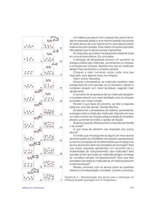 157
Um hábito que adquiri com o passar dos anos é ler to-
das as respostas dadas a uma mesma questão nas provas
de todos alunos de uma mesma turma, para depois passar
à leitura de outra questão. Esse hábito me ajuda a perceber
dificuldades que os alunos possam apresentar.
As respostas que obtive me pareceram bastante boas
em uma primeira leitura. Eis uma delas.
A elevação de temperatura provoca um aumento na
energia cinética das moléculas, aumentando os choques
e a energia dos choques, fazendo com que as moléculas
atinjam mais facilmente o complexo ativado.
Cheguei a reler inúmeras vezes cada uma das
respostas, pois alguma coisa me intrigava.
Vejam outras respostas:
Elevando a temperatura, as moléculas recebem mais
energia fazendo com que elas, ao se chocarem, atinjam o
complexo ativado com maior facilidade, reagindo mais
rapidamente.
O aumento de temperatura faz as moléculas atingirem
o complexo ativado com maior facilidade, pois os choques
ocorrerão com maior energia.
Percebi o que havia de estranho, ao reler a resposta
dada por uma das alunas, Daniela Munhoz.
Ao elevarmos a temperatura do sistema, aumentamos
a energia cinética média das moléculas, fazendo com que
um maior número de choques atinja a energia do complexo
ativado, aumentando então a rapidez da reação.
Qual era a grande diferença entre a resposta de Daniela
e as outras?
O que havia de estranho nas respostas dos outros
alunos?
Foi então que me perguntei se alguns de meus alunos
da terceira série do nível Médio não estariam apresentando
a mesma concepção de simultaneidade que constatei nos
alunos da primeira série nas atividades de animação? Será
que essas respostas apresentam um raciocínio de si-
multaneidade de ‘comportamento’ das moléculas? Será
que eles acham que todas as moléculas atingem a energia
do complexo ativado simultaneamente? Será que eles
concebem que todas as moléculas de um sistema possuem
a mesma energia?
Resolvi conversar com os alunos sobre as questões
relativas à simultaneidade e constatei, durante a conversa,
Seqüência 3 – Representação dos alunos para a dissolução do
hidróxido de sódio (animação com 74 ‘fotogramas’).
25
23
21
19
17
15
13
11
9
5
1
71
63
59
55
53
51
39
35
31
29
27
Idéias em movimento
 
