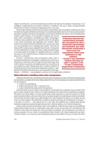 160 Coleção Explorando o Ensino, v. 4 - Química
reação, lei de Hess etc., sem uma revisão dos conceitos mais básicos. O resultado, muitas vezes, é um
amálgama indiferenciado de conceitos científicos e cotidianos, sem que o aluno consiga perceber
claramente os limites e contextos de aplicação de um e de outro.
Neste artigo pretende-se discutir as principais características das concepções cotidianas de calor e
temperatura e sugerir atividades que favoreçam sua explicitação pelos alunos, de modo que eles possam
perceber a relação entre essas concepções e os conceitos científicos de mesmo nome. Consideramos
inviável querer extinguir as concepções cotidianas dos alunos
sobre calor e temperatura, enraizadas que estão na linguagem
cotidiana, dada a existência de um grande número de situações
a que essas concepções são aplicadas com sucesso. Afinal,
mesmo os cientistas entendem perfeitamente o que se quer dizer
com uma expressão como “agasalho bem quente”. Do ponto de
vista científico, sabe-se que o agasalho não é quente, mas apenas
umbomisolantetérmico.Seria,noentanto,desconcertantechegar
a uma loja é pedir ao vendedor um “agasalho feito de um material
que seja um bom isolante térmico e impeça meu corpo de trocar
calor com o ambiente”.
Portanto, dependemos das concepções sobre calor e
temperatura expressas na linguagem cotidiana para comunicar e
sobreviver no nosso dia-a-dia. Em lugar de tentar suprimi-las, seria
melhor oferecer aos alunos condições para tomar consciência de
sua existência e saber diferenciá-las dos conceitos científicos. A
proposta de ensino que orienta esse artigo prevê, portanto, o alar-
gamentodoperfilconceitualdoaluno,queincorporaránovossigni-
ficados — científicos — que passarão a conviver com os significados cotidianos.
Idéias informais e científicas sobre calor e temperatura
Aliteraturadescrevetrêscaracterísticasprincipaisdasconcepçõesdecaloretemperaturaapresentadas
porestudantes,queestãointimamenterelacionadasàformacomonosexpressamossobreessesfenômenos
na vida cotidiana:
• o calor é uma substância;
• existem dois tipos de ‘calor’: o quente e o frio;
• o calor é diretamente proporcional à temperatura.
A primeira idéia, de que o calor é uma substância, combinada com a segunda, de que existem dois
tipos de calor, resulta em que o calor e o frio sejam pensados como atributos de substâncias e materiais.
De acordo com essas idéias, um corpo quente possui calor enquanto um corpo frio possui frio. Afinal,
estamos acostumados a dizer que colocamos uma pedra de gelo numa bebida para esfriar essa bebida.
Essa maneira de dizer sugere que o gelo transfere ‘frio’ para a bebida. Na ciência, ao contrário do que
ocorre na vida cotidiana, não admitimos a existência de dois processos de transferência de energia —
o do calor e o do frio —, mas apenas de um, o do calor. Isso significa que a bebida esfria porque
transfere energia para a pedra de gelo até que todo o sistema esteja a uma mesma temperatura.
O calor, sendo uma forma de energia, não é uma substância. A idéia de que o calor é uma substância
está por trás da idéia de que um corpo pode conter calor, ou seja, de que calor e frio são atributos dos
materiais. Essa idéia já foi aceita por muitos cientistas no passado, que consideravam que todos os
corpos possuíam em seu interior uma substância fluida invisível e de massa desprezível que deno-
minavam calórico. Um corpo de maior temperatura possuía mais calórico do que um corpo de menor
A literatura descreve três
características principais
das concepções de calor e
temperatura apresentadas
por estudantes, que estão
intimamente relacionadas à
forma como nos
expressamos sobre esses
fenômenos na vida
cotidiana:
• O calor é uma substância
• Existem dois tipos de
‘calor’: o quente e o frio
• O calor é diretamente
proporcional à temperatura
 