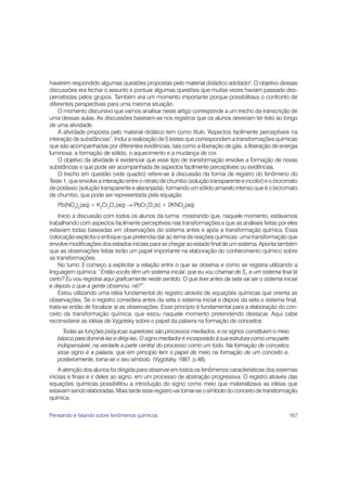 167
haverem respondido algumas questões propostas pelo material didádico adotado2
. O objetivo dessas
discussões era fechar o assunto e pontuar algumas questões que muitas vezes haviam passado des-
percebidas pelos grupos. Também era um momento importante porque possibilitava o confronto de
diferentes perspectivas para uma mesma situação.
O momento discursivo que vamos analisar neste artigo corresponde a um trecho da transcrição de
uma dessas aulas. As discussões baseiam-se nos registros que os alunos deveriam ter feito ao longo
de uma atividade.
A atividade proposta pelo material didático tem como título “Aspectos facilmente perceptíveis na
interação de substâncias”. Inclui a realização de 5 testes que correspondem a transformações químicas
que são acompanhadas por diferentes evidências, tais como a liberação de gás, a liberação de energia
luminosa, a formação de sólido, o aquecimento e a mudança de cor.
O objetivo da atividade é evidenciar que esse tipo de transformação envolve a formação de novas
substâncias e que pode ser acompanhada de aspectos facilmente perceptíveis ou evidências.
O trecho em questão (vide quadro) refere-se à discussão da forma de registro do fenômeno do
Teste 1, que envolve a interação entre o nitrato de chumbo (solução transparente e incolor) e o bicromato
de potássio (solução transparente e alaranjada), formando um sólido amarelo intenso que é o bicromato
de chumbo, que pode ser representada pela equação
Pb(NO3
)2
(aq)+ K2
Cr2
O7
(aq) → PbCr2
O7
(s) + 2KNO3
(aq)
Inicio a discussão com todos os alunos da turma mostrando que, naquele momento, estávamos
trabalhando com aspectos facilmente perceptíveis nas transformações e que as análises feitas por eles
estavam todas baseadas em observações do sistema antes e após a transformação química. Essa
colocação explicita o enfoque que pretendia dar ao tema de reações químicas: uma transformação que
envolve modificações dos estados iniciais para se chegar ao estado final de um sistema. Aponta também
que as observações feitas terão um papel importante na elaboração do conhecimento químico sobre
as transformações.
No turno 3 começo a explicitar a relação entre o que se observa e como se registra utilizando a
linguagem química: “Então vocês têm um sistema inicial, que eu vou chamar de Si
, e um sistema final tá
certo? Eu vou registrar aqui graficamente neste sentido. O que tiver antes da seta vai ser o sistema inicial
e depois o que a gente observou, né?”.
Estou utilizando uma idéia fundamental do registro através de equações químicas que orienta as
observações. Se o registro considera antes da seta o sistema inicial e depois da seta o sistema final,
trata-se então de focalizar aí as observações. Esse princípio é fundamental para a elaboração do con-
ceito de transformação química, que estou naquele momento pretendendo destacar. Aqui cabe
reconsiderar as idéias de Vygotsky sobre o papel da palavra na formação de conceitos:
Todas as funções psíquicas superiores são processos mediados, e os signos constituem o meio
básico para dominá-las e dirigi-las. O signo mediador é incorporado à sua estrutura como uma parte
indispensável, na verdade a parte central do processo como um todo. Na formação de conceitos
esse signo é a palavra, que em princípio tem o papel de meio na formação de um conceito e,
posteriormente, torna-se o seu símbolo. (Vygotsky, 1987, p.48).
A atenção dos alunos foi dirigida para observar em todos os fenômenos características dos sistemas
iniciais e finais e ir deles ao signo, em um processo de abstração progressiva. O registro através das
equações químicas possibilitou a introdução do signo como meio que materializava as idéias que
estavam sendo elaboradas. Mais tarde esse registro vai tornar-se o símbolo do conceito de transformação
química.
Pensando e falando sobre fenômenos químicos
 