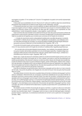 170 Coleção Explorando o Ensino, v. 4 - Química
queregistronoquadro.O“emcontatocom”doturno12éregistradonoquadrocomosendorepresentado
pelo símbolo ‘+’.
A discussão que se estabelece do turno 16 ao turno 21 coloca em evidência algumas características
perceptíveis das substâncias do sistema inicial: líquido incolor, alaranjado, solução.
Éinteressanteperceberquenessemomentoexplicitam-sealgunssignificadosdeumaequaçãoquímica
e que esse registro se faz em relação a aspectos do fenômeno que se quer no momento destacar. Aqui o
registro do fenômeno orienta uma certa forma de olhar para ele e destaca como importantes as suas
características-incolor,transparente,solução-eseusregistros-qualéafórmula.
Essemomentodiscursivotambémtornavisívelasformaspormeiodasquaisosprocessosverbaisvão
organizando e estruturando a atividade mental e o processo de elaboração conceitual dos adolescentes.
Vejamos as palavras de Vygotsky que considera que o processo de formação de conceitos é
(...)funçãodocrescimentosocialeculturalglobaldoadolescente,queafetanãoapenasoconteúdo,
mastambémométododeseuraciocínio.Onovoesignificativousodapalavra,asuautilizaçãocomo
ummeioparaaformaçãodeconceitos,éacausapsicológicaimediatadatransformaçãoradicalpor
quepassaoprocessointelectualnolimiardaadolescência.(Vygotsky,1987,p.70).
O conceito de transformação química passou a orientar a observação, descrição e registro do fenô-
meno. Em seus estudos sobre a formação de conceitos em adolescentes, Vygotsky já apontava que
Umconceitonãoseformapelainteraçãodeassociações,masmedianteumaoperaçãointelectual
na qual as funções elementares participam de uma combinação específica. A palavra dirige essa
operação intelectual para centrar ativamente a atenção, abstrair determinados traços, sintetizá-los e
simbolizá-los por meio de um signo. (Vygotsky, 1987, p.70).
Neste caso, a ação dos alunos foi orientada a partir do conceito de transformação química como uma
transformação que envolve a formação de um novo material, que pode ou não ser acompanhado por
evidênciasperceptíveis.Elesdeveriamobservarossistemasantesedepoisdainteraçãodassubstâncias.
A partir da dinâmica discursiva na qual a professora registra, aceita contribuições, solicita outras, dirige o
foco das atenções, as relações entre o que se destaca do fenômeno para ser registrado e seu registro sob
formadeequaçãoquímicavãoconfigurando-se.Nocasodasequaçõesquímicasháumaestreitarelação
entre o registro e uma certa forma de pensar o fenômeno.
Esse tipo de destaque vai apontando para o fato de que a equação química não é um mero conjunto
de fórmulas, mas ponto de partida e de chegada de uma certa forma por meio da qual a Química pode
falar do mundo.
Na análise desse momento discursivo a questão dessa dimensão constitutiva da linguagem química
adquire visibilidade. Diferentemente da concepção usualmente estabelecida de que para entender as
equações químicas os alunos devem aprender antes uma série de conceitos, é possível pensar que a
equação química e a linguagem química sejam instrumentos para a elaboração do pensamento químico.
Ou seja, com e pela linguagem química, no movimento de significação dessas representações, uma certa
forma de pensar vai se constituindo. Nesse trabalho, nesse exercício do pensamento que se dá na e pela
linguagem, uma certa lógica vai-se construindo. No processo de aprender a linguagem química, novos
conceitos vão sendo simultaneamente elaborados e aqueles já aprendidos têm a possibilidade de ser
resignificados.
No trabalho social e simbólico de produção de signos e sentidos, o sujeito se coloca (e é colocado)
em uma tensão constante na qual ele não é simplesmente um produto das circunstâncias, mas
também seu transformador. Assim, “a linguagem não é só meio e modo de (inter/oper) ação, é também
produto histórico, objetivado; é constitutiva/constituidora do homem como sujeito da e na linguagem”
(Smolka, 1995).
 