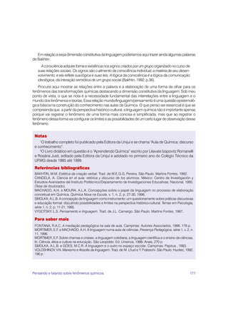 171
Notas
1
O trabalho completo foi publicado pela Editora da Unijuí e se chama “Aula de Química; discurso
e conhecimento”.
2
O Livro didático em questão é o “Aprendendo Química” escrito por Lilavate Izapovitz Romanelli
e Rosária Justi, editado pela Editora da Unijuí e adotado no primeiro ano do Colégio Técnico da
UFMG desde 1985 até 1999.
Referências bibliográficas
BAKHTIN, M.M. Estética da criação verbal. Trad. de M.E.G.G. Pereira. São Paulo: Martins Fontes, 1992.
CANDELA, A. Ciencia en el aula: retórica y discurso de los alumnos. México: Centro de Investigación y
Estudios Avanzados del Instituto Politécnico/Departamento de Investigaciones Educativas, Nacional, 1995.
(Tese de doutorado).
MACHADO, A.H. e MOURA, A.L.A. Concepções sobre o papel da linguagem no processo de elaboração
conceitual em Química. Química Nova na Escola, v. 1, n. 2, p. 27-30, 1996.
SMOLKA, A.L.B. A concepção de linguagem como instrumento: um questionamento sobre práticas discursivas
e educação formal: discutindo possibilidades e limites na perspectiva histórico-cultural. Temas em Psicologia,
série 1, n. 2, p. 11-21, 1995.
VYGOTSKY, L.S. Pensamento e linguagem. Trad. de J.L. Camargo. São Paulo: Martins Fontes, 1987.
Para saber mais
FONTANA, R.A.C. A mediação pedagógica na sala de aula. Campinas: Autores Associados, 1996. 176 p.
MORTIMER, E.F. e MACHADO, A.H. A linguagem numa aula de ciências. Presença Pedagógica, série 1, v. 2, n.
11, 1996.
MORTIMER, E.F. Sobre chamas e cristais: a linguagem cotidiana, a linguagem científica e o ensino de ciências,
In: Ciência, ética e cultura na educação. São Leopoldo: Ed. Unisinos, 1998. Anais, 270 p.
SMOLKA, A.L.B. e GÓES, M.C.R. A linguagem e o outro no espaço escolar. Campinas: Papirus , 1993.
VOLOSHINOV, V.N. Marxismo e filosofia da linguagem. Trad. de M. Lhud e Y. Frateschi. São Paulo: Hucitec, 1992.
196 p.
Emrelaçãoaessadimensãoconstitutivadalinguagempoderíamosaquitrazeraindaalgumaspalavras
de Bakhtin:
Aconsciênciaadquireformaeexistêncianossignoscriadosporumgrupoorganizadonocursode
suas relações sociais. Os signos são o alimento da consciência individual, a matéria de seu desen-
volvimento, e ela reflete sua lógica e suas leis. A lógica da consciência é a lógica da comunicação
ideológica, da interação semiótica de um grupo social (Bakhtin, 1992, p.36).
Procurei aqui mostrar as relações entre a palavra e a elaboração de uma forma de olhar para os
fenômenos das transformações químicas destacando a dimensão constitutiva da linguagem. Sob meu
ponto de vista, o que se nota é a necessidade fundamental das interrelações entre a linguagem e o
mundodosfenômenoseteorias.Essarelaçãomundo/linguagem/pensamentoéumaquestãoepistemoló-
gica básica na construção do conhecimento nas aulas de Química. O que penso ser essencial é que se
compreenda que, a partir da perspectiva histórico-cultural, a linguagem química não é importante apenas
porque vai registrar o fenômeno de uma forma mais concisa e simplificada, mas que ao registrar o
fenômenodessaformavaiconfiguraroslimiteseaspossibilidadesdeumcertolugardeobservaçãodesse
fenômeno.
Pensando e falando sobre fenômenos químicos
 