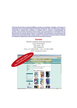 A Revista Química Nova na Escola (QNEsc), propõe-se a subsidiar o trabalho, a formação e a
atualização da comunidade brasileira de Ensino de Química. Nas suas diferentes seções a
revista abre o espaço para o debate e a reflexão sobre o ensino e a aprendizagem de
química, sobre os seus conceitos e temas atuais, seus experimentos e sua história, não se
esquecendo da inserção dessa ciência na sociedade. Os professores e as professoras de
química dos níveis fundamental, médio e superior encontrarão em Química Nova na Escola
um espaço privilegiado para aprimoramento de sua prática docente.
 