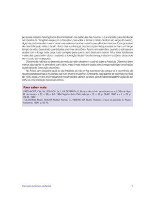 17
poressasreaçõesheterogêneasficaimobilizadonaspartículasdasnuvens,oqueimpedequeafamíliade
compostosdenitrogênioreajacomocloroativoparavoltaraformaronitratodecloro.Aolongodoinverno,
algumaspartículasdasnuvenstornam-semaioreseacabamcaindoparaaltitudesmenores.Esseprocesso
de desnitrificação retira o ácido nítrico das vizinhanças do cloro e permite que estes tenham um longo
tempo de vida, destruindo quantidades enormes de ozônio. Assim, em setembro, quando o sol nasce e
acaba com a longa noite polar, tudo conspira para que o cloro destrua o ozônio. A luz solar fotoliza as
moléculas que contêm cloro, causando a liberação de átomos de cloro que atacam o ozônio, de acordo
com o ciclo acima exposto.
ObromodehalônioseobrometodemetilatambémdestroemoozôniosobreaAntártida.Obromoébem
menos abundante na atmosfera que o cloro, mas é mais reativo e acaba sendo responsável por uma fração
significativa da destruição do ozônio.
No Ártico, um desastre igual ao da Antártida só não vinha acontecendo porque aí a ocorrência de
nuvensestratosféricasémuitorara(sónuminvernomuitofrio).Entretanto,issopareceterocorridonoinício
de1995,apósumdosinvernosárticosmaisfriosdosúltimos30anos,poisfoidetectadadiminuiçãodeaté
40% na concentração boreal de ozônio.
Para saber mais
KIRCHHOFF, V.W.J.H., SCHUCH, N.J., HILSENRATH, E. Buraco de ozônio: novidades no sul. Ciência Hoje,
R. de Janeiro, v. 17, n. 99, p. 6-7. 1994. Veja também Ciência Hoje v. 15, n. 85, p. 58-62. 1992, e v. 5, n. 28, p.
28-33. 1987.
TOLENTINO, Mario, ROCHA-FILHO, Romeu C., RIBEIRO DA SILVA, Roberto. O azul do planeta. S. Paulo:
Moderna, 1995. p. 65-75.
Camada de Ozônio dá Nobel
 