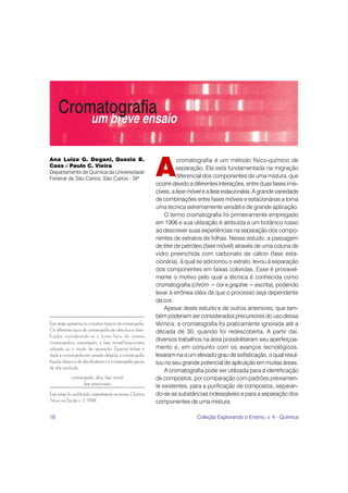 18 Coleção Explorando o Ensino, v. 4 - Química
A
cromatografia é um método físico-químico de
separação. Ela está fundamentada na migração
diferencial dos componentes de uma mistura, que
ocorre devido a diferentes interações, entre duas fases imis-
cíveis, a fase móvele a fase estacionária. A grande variedade
de combinações entre fases móveis e estacionárias a torna
uma técnica extremamente versátil e de grande aplicação.
O termo cromatografia foi primeiramente empregado
em 1906 e sua utilização é atribuída a um botânico russo
ao descrever suas experiências na separação dos compo-
nentes de extratos de folhas. Nesse estudo, a passagem
de éter de petróleo (fase móvel) através de uma coluna de
vidro preenchida com carbonato de cálcio (fase esta-
cionária), à qual se adicionou o extrato, levou à separação
dos componentes em faixas coloridas. Esse é provavel-
mente o motivo pelo qual a técnica é conhecida como
cromatografia (chrom = cor e graphie = escrita), podendo
levar à errônea idéia de que o processo seja dependente
da cor.
Apesar deste estudo e de outros anteriores, que tam-
bém poderiam ser considerados precursores do uso dessa
técnica, a cromatografia foi praticamente ignorada até a
década de 30, quando foi redescoberta. A partir daí,
diversos trabalhos na área possibilitaram seu aperfeiçoa-
mento e, em conjunto com os avanços tecnológicos,
levaram-na a um elevado grau de sofisticação, o qual resul-
tou no seu grande potencial de aplicação em muitas áreas.
A cromatografia pode ser utilizada para a identificação
de compostos, por comparação com padrões previamen-
te existentes, para a purificação de compostos, separan-
do-se as substâncias indesejáveis e para a separação dos
componentes de uma mistura.
Ana Luiza G. Degani, Quezia B.
Cass e Paulo C. Vieira
Departamento de Química da Universidade
Federal de São Carlos, São Carlos - SP
Este artigo apresenta os conceitos básicos da cromatografia.
Os diferentes tipos de cromatografia são descritos e classi-
ficados considerando-se a forma física do sistema
cromatográfico empregado, a fase móvel/estacionária
utilizada ou o modo de separação. Especial ênfase é
dada à cromatografia em camada delgada, à cromatografia
líquida clássica e de alta eficiência e à cromatografia gasosa
de alta resolução.
cromatografia, sílica, fase móvel,
fase estacionária
Este artigo foi publicado originalmente na revista Química
Nova na Escola n. 7, 1998.
 