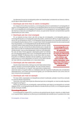 19
As diferentes formas de cromatografia podem ser classificadas considerando-se diversos critérios,
sendo alguns deles listados abaixo:
1. Classificação pela forma física do sistema cromatográfico
Em relação à forma física do sistema, a cromatografia pode ser subdividida em cromatografia em
coluna e cromatografia planar. Enquanto a cromatografia planar resume-se à cromatografia em papel
(CP), à cromatografia por centrifugação (Chromatotron) e à cromatografia em camada delgada (CCD),
são diversos os tipos de cromatografia em coluna, os quais serão mais bem compreendidos quando
classificados por outro critério.
2. Classificação pela fase móvel empregada
Em se tratando da fase móvel, são três os tipos de cromatografia: a cromatografia gasosa, a
cromatografia líquida e a cromatografia supercrítica (CSC), usando-se na última um vapor pressurizado,
acima de sua temperatura crítica. A cromatografia líquida apresenta uma importante subdivisão: a
cromatografia líquida clássica (CLC), na qual a fase móvel é arrastada através da coluna apenas pela
força da gravidade, e a cromatografia líquida de alta eficiência (CLAE),
na qual se utilizam fases estacionárias de partículas menores, sendo
necessário o uso de uma bomba de alta pressão para a eluição da
fase móvel. A CLAE foi inicialmente denominada cromatografia líquida
de alta pressão, mas sua atual designação mostra-se mais adequada.
No caso de fases móveis gasosas, separações podem ser obtidas
por cromatografia gasosa (CG) e por cromatografia gasosa de alta
resolução (CGAR). A diferença entre os dois tipos está na coluna.
Enquanto na CGAR são utilizadas colunas capilares, nas quais a fase
estacionária é um filme depositado na mesma, a CG utiliza colunas
de maior diâmetro empacotadas com a fase estacionária.
3. Classificação pela fase estacionária utilizada
Quanto à fase estacionária, distingue-se entre fases estacionárias
sólidas, líquidas e quimicamente ligadas. No caso da fase estacio-
nária ser constituída por um líquido, este pode estar simplesmente
adsorvido sobre um suporte sólido ou imobilizado sobre ele. Suportes modificados são considerados
separadamente, como fases quimicamente ligadas, por normalmente diferirem dos outros dois em
seus mecanismos de separação.
4. Classificação pelo modo de separação
Por esse critério, separações cromatográficas se devem à adsorção, partição, troca iônica, exclusão
ou misturas desses mecanismos.
Para se ter uma visão mais ampla dos diferentes tipos de cromatografia, os mesmos estão dispostos
no diagrama da Figura 1.
Dentre os vários tipos de cromatografia, especial ênfase será dada à cromatografia em camada
delgada (CCD), à cromatografia líquida clássica e de alta eficiência (CLAE) e à cromatografia gasosa
de alta resolução (CGAR).
Cromatografia planar
A cromatografia em papel (CP) é uma técnica de partição líquido–líquido, estando um deles fixado
a um suporte sólido. Baseia-se na diferença de solubilidade das substâncias em questão entre duas
A cromatografia é um
método físico-químico
de separação.
Ela está fundamentada
na migração diferencial
dos componentes de
uma mistura, que
ocorre devido a dife-
rentes interações, entre
duas fases imiscíveis, a
fase móvel e a fase
estacionária
Cromatografia: um breve ensaio
 