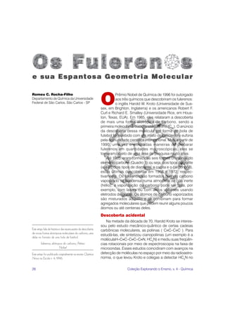 26 Coleção Explorando o Ensino, v. 4 - Química
Este artigo fala da história e das repercussões da descoberta
de novas formas alotrópicas moleculares do carbono, uma
delas no formato de uma bola de futebol.
fulerenos, alótropos do carbono, Prêmio
Nobel
Este artigo foi publicado originalmente na revista Química
Nova na Escola n. 4, 1996.
Romeu C. Rocha-Filho
Departamento de Química da Universidade
Federal de São Carlos, São Carlos - SP O
Prêmio Nobel de Química de 1996 foi outorgado
aos três químicos que descobriram os fulerenos:
o inglês Harold W. Kroto (Universidade de Sus-
sex, em Brighton, Inglaterra) e os americanos Robert F.
Curl e Richard E. Smalley (Universidade Rice, em Hous-
ton, Texas, EUA). Em 1985, eles relataram a descoberta
de mais uma forma alotrópica de carbono, sendo a
primeira molecular: o buckminsterfulereno (C60
). O anúncio
da descoberta dessa molécula em forma de bola de
futebol foi recebido com um misto de ceticismo e euforia
pela comunidade científica internacional. Mas, a partir de
1990, uma vez encontradas maneiras de preparar
fulerenos em quantidades macroscópicas, eles se
tornaram objeto de uma área de pesquisa muito ativa.
Até 1985, eram conhecidas seis formas cristalinas do
elemento carbono (Quadro 1), ou seja, dois tipos de grafite
(α e β), dois tipos de diamante, a caoita e o carbono(VI),
estas últimas descobertas em 1968 e 1972, respec-
tivamente. Os fulerenos são formados quando carbono
vaporizado se condensa numa atmosfera de gás inerte
(hélio); a vaporização do carbono pode ser feita, por
exemplo, com lasers ou com arcos voltaicos usando
eletrodos de grafite. Os átomos de carbono vaporizados
são misturados ao hélio e se combinam para formar
agregados moleculares que podem reunir alguns poucos
átomos ou até centenas deles.
Descoberta acidental
Na metade da década de 70, Harold Kroto se interes-
sou pelo estudo mecânico-quântico de certas cadeias
carbônicas moleculares, as poliinas (...
C≡C–C≡C...
). Para
estudá-las, ele sintetizou cianopoliinas (um exemplo é a
moléculaH–C≡C–C≡C–C≡N, HC5
N) e mediu suas freqüên-
cias rotacionais por meio de espectroscopia na faixa de
microondas. Esses estudos coincidiram com avanços na
detecção de moléculas no espaço por meio da radioastro-
nomia, o que levou Kroto e colegas a detectar HC5
N no
 