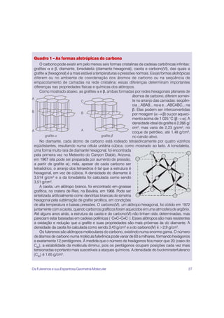 27
Quadro 1 – As formas alotrópicas do carbono
O carbono pode existir em pelo menos seis formas cristalinas de cadeias carbônicas infinitas:
grafites α e β, diamante, lonsdaleita (diamante hexagonal), caoita e carbono(VI), das quais a
grafite α (hexagonal) é a mais estável a temperaturas e pressões normais. Essas formas alotrópicas
diferem ou no ambiente de coordenação dos átomos de carbono ou na seqüência de
empacotamento de camadas na rede cristalina; essas diferenças determinam importantes
diferenças nas propriedades físicas e químicas dos alótropos.
Como mostrado abaixo, as grafites α e β, ambas formadas por redes hexagonais planares de
átomos de carbono, diferem somen-
te no arranjo das camadas: seqüên-
cia ...ABAB... na α e ...ABCABC... na
β. Elas podem ser interconvertidas
por moagem (α → β) ou por aqueci-
mento acima de 1 025 °C (β → α). A
densidade ideal da grafite é 2,266 g/
cm3
, mas varia de 2,23 g/cm3
, no
coque de petróleo, até 1,48 g/cm3
,
no carvão ativo.
No diamante, cada átomo de carbono está rodeado tetraedricamente por quatro vizinhos
eqüidistantes, resultando numa célula unitária cúbica, como mostrado ao lado. A lonsdaleita,
uma forma muito rara de diamante hexagonal, foi encontrada
pela primeira vez no Meteorito do Canyon Diablo, Arizona,
em 1967 (ela pode ser preparada por aumento de pressão,
a partir de grafite α); nela, apesar de cada carbono ser
tetraédrico, o arranjo dos tetraedros é tal que a estrutura é
hexagonal, em vez de cúbica. A densidade do diamante é
3,514 g/cm3
e a da lonsdaleita foi calculada como sendo
3,51 g/cm3
.
A caoita, um alótropo branco, foi encontrado em gnaisse
grafítica, na cratera de Ries, na Bavária, em 1968. Pode ser
sintetizada artificialmente como dendritas brancas de simetria
hexagonal pela sublimação de grafite pirolítica, em condições
de alta temperatura e baixas pressões. O carbono(VI), um alótropo hexagonal, foi obtido em 1972
juntamente com a caoita, quando carbonos grafíticos foram aquecidos em uma atmosfera de argônio.
Até alguns anos atrás, a estrutura da caoita e do carbono(VI) não tinham sido determinadas, mas
pareciam estar baseadas em cadeias poliínicas (...
C≡C–C≡C...
). Esses alótropos são mais resistentes
a oxidação e redução que a grafite e suas propriedades são mais próximas às do diamante. A
densidade da caoita foi calculada como sendo 3,43 g/cm3
e a do carbono(IV) é >2,9 g/cm3
.
Os fulerenos são alótropos moleculares do carbono, existindo numa enorme gama. O número
de átomos de carbono numa molécula fulerênica pode variar de 60 a milhares, formando hexágonos
e exatamente 12 pentágonos. À medida que o número de hexágonos fica maior que 20 (caso do
C60
), a estabilidade da molécula diminui, pois os pentágonos ocupam posições cada vez mais
tensionadas e portanto mais suscetíveis a ataques químicos. A densidade do buckminsterfulereno
(C60
) é 1,65 g/cm3
.
A
B
A
C
B
A
grafite grafite
α β
Os Fulerenos e sua Espantosa Geometria Molecular
 