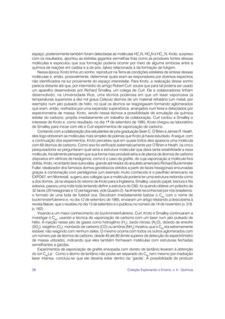 28 Coleção Explorando o Ensino, v. 4 - Química
espaço; posteriormente também foram detectadas as moléculas HC7
N, HC9
N e HC11
N. Kroto, surpreso
com os resultados, apontou as estrelas gigantes vermelhas frias como as prováveis fontes dessas
moléculas e especulou que sua formação poderia ocorrer por meio de alguma simbiose entre a
química de reações em cadeia e a de pós, talvez relacionada à da formação de fuligem.
Nessa época, Kroto tinha um sonho: reproduzir na Terra as condições estelares de síntese dessas
moléculas e, então, possivelmente, determinar quais eram as responsáveis por diversos espectros
não identificados na luz proveniente do espaço interestelar. Para Kroto, a realização desse sonho
parecia distante até que, por intermédio do amigo Robert Curl, soube que para tal poderia ser usado
um aparelho desenvolvido por Richard Smalley, um colega de Curl. Ele e colaboradores tinham
desenvolvido, na Universidade Rice, uma técnica poderosa em que um laser vaporizava (a
temperaturas superiores a dez mil graus Celsius) átomos de um material refratário (um metal, por
exemplo) num jato pulsado de hélio, no qual os átomos se reagregavam formando aglomerados
que eram, então, resfriados por uma expansão supersônica, arranjados num feixe e detectados por
espectrometria de massa. Kroto, vendo nessa técnica a possibilidade de simulação da química
estelar do carbono, propôs imediatamente um trabalho de colaboração. Curl contou a Smalley o
interesse de Kroto e, como resultado, no dia 1º de setembro de 1985, Kroto chegou ao laboratório
de Smalley para iniciar com ele e Curl experimentos de vaporização de carbono.
Contando com a colaboração dos estudantes de pós-graduação Sean C. O’Brien e James R. Heath,
eles logo obtiveram as moléculas mais simples de poliinas que Kroto já havia estudado. A seguir, com
a continuação dos experimentos, Kroto percebeu que em quase todos eles aparecia uma molécula
com 60 átomos de carbono. Como isso foi verificado sistematicamente por O’Brien e Heath, os cinco
pesquisadores se perguntaram qual seria a estrutura molecular que dava tanta estabilidade a essa
molécula. Inicialmente pensaram que sua forma mais provável seria a de planos de átomos de carbono
dispostos em vértices de hexágonos, como é o caso da grafite, de cuja vaporização a molécula fora
obtida. Kroto, no entanto teve outra idéia: grande admirador do arquiteto americano Richard Buckminster
Fuller, idealizador dos famosos domos geodésicos obtidos a partir de faces hexagonais encurvadas
graças à combinação com pentágonos (um exemplo muito conhecido é o pavilhão americano na
EXPO67, em Montreal), sugeriu aos colegas que a molécula poderia ter uma estrutura redonda como
a dos domos. Já na véspera do retorno de Kroto para a Inglaterra, Smalley, usando papel, tesoura e fita
adesiva, passou uma noite toda tentando definir a estrutura do C60; foi quando obteve um poliedro de
32 faces (20 hexagonais e 12 pentagonais, vide Quadro 2), facilmente reconhecível por nós brasileiros:
o formato de uma bola de futebol oca. Decidiram imediatamente batizar o C60
com o nome de
buckminsterfulereno e, no dia 12 de setembro de 1985, enviaram um artigo relatando a descoberta à
revista Nature, que o recebeu no dia 13 de setembro e o publicou no número de 14 de novembro (v. 318,
p. 162).
Visando a um maior conhecimento do buckminsterfulereno, Curl, Kroto e Smalley continuaram a
investigar o C60
, usando a técnica de vaporização de carbono com um laser num jato pulsado de
hélio. A injeção nesse jato de gases como hidrogênio (H2
), óxido nitroso (N2
O), dióxido de enxofre
(SO2
), oxigênio (O2
), monóxido de carbono (CO) ou amônia (NH3
) mostrou que o C60
era extremamente
estável, não reagindo com nenhum deles. O mesmo ocorria com todos os outros aglomerados com
um número par de átomos de carbono, desde 40 até 80 (limite superior de detecção do espectrômetro
de massa utilizado), indicando que eles também formavam moléculas com estruturas fechadas
semelhantes a gaiolas.
Experimentos de vaporização de grafite ensopada com cloreto de lantânio levaram à obtenção
do íon C60
La+
. Como o átomo de lantânio não podia ser separado do C60
nem mesmo por irradiação
laser intensa, concluiu-se que ele deveria estar dentro da ‘gaiola’. A possibilidade de produzir
 