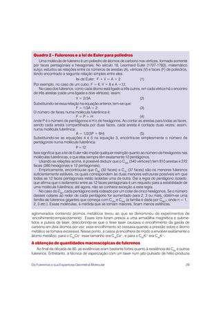 29
Quadro 2 – Fulerenos e a lei de Euler para poliedros
Uma molécula de fulereno é um poliedro de átomos de carbono nos vértices, formado somente
por faces pentagonais e hexagonais. No século 18, Leonhard Euler (1707-1783), matemático
suíço, estudou as relações entre os números de arestas (A), vértices (V) e faces (F) de poliedros,
tendo encontrado a seguinte relação simples entre eles:
lei de Euler: F + V = A + 2 (1)
Por exemplo, no caso de um cubo, F = 6, V = 8 e A =12.
No caso dos fulerenos, como cada átomo está ligado a três outros, em cada vértice há o encontro
de três arestas (cada uma ligada a dois vértices); assim:
V = 2/3A (2)
Substituindo-se essa relação na equação anterior, tem-se que:
F = 1/3A + 2 (3)
O número de faces numa molécula fulerênica é:
F = P + H (4)
onde P é o número de pentágonos e H o de hexágonos. Ao contar as arestas para todas as faces,
sendo cada aresta compartilhada por duas faces, cada aresta é contada duas vezes; assim,
numa molécula fulerênica:
A = 1/2(5P + 6H) (5)
Substituindo-se as equações 4 e 5 na equação 3, encontra-se simplesmente o número de
pentágonos numa molécula fulerênica:
P=12
Isso significa que a lei de Euler não impõe qualquer restrição quanto ao número de hexágonos nas
moléculas fulerênicas, e que elas sempre têm exatamente 12 pentágonos.
Usando as relações acima, é possível deduzir que o C540
(540 vértices!) tem 810 arestas e 272
faces (260 hexagonais e 12 pentagonais).
Empiricamente, encontrou-se que C60
(32 faces) e C70
(37 faces) são os menores fulerenos
suficientemente estáveis, os quais correspondem às duas menores estruturas possíveis em que
todas as 12 faces pentagonais estão isoladas uma da outra. Daí a regra do pentágono isolado,
que afirma que o isolamento entre as 12 faces pentagonais é um requisito para a estabilidade de
uma molécula fulerênica; até agora, não se conhece exceção a esta regra.
No caso do C60
, cada pentágono está rodeado por um colar de cinco hexágonos. Se o número
desses colares ao redor de cada pentágono for aumentado para 2, 3 ou mais, obtém-se uma
família de fulerenos gigantes que começa com C240
e C540
(a família é dada por C60n
2, onde n = 1,
2, 3 etc.). Essas moléculas, à medida que se tornam maiores, ficam menos esféricas.
aglomerados contendo átomos metálicos levou ao que se denominou de experimentos de
‘encolhimento-empacotamento’. Esses íons foram presos a uma armadilha magnética e subme-
tidos a pulsos de laser, descobrindo-se que o feixe laser causava o encolhimento da gaiola de
carbono em dois átomos por vez: esse encolhimento só cessava quando a pressão sobre o átomo
metálico se tornava excessiva. Nesse ponto, a casca já encolhera de modo a envolver exatamente o
átomo metálico; para o C60
Cs+
esse tamanho era C48
Cs+
, e para o C60
K+
era C44
K+
.
A obtenção de quantidades macroscópicas de fulerenos
Ao final da década de 80, as evidências eram bastante fortes quanto à existência do C60
e outros
fulerenos. Entretanto, a técnica de vaporização com um laser num jato pulsado de hélio produzia
Os Fulerenos e sua Espantosa Geometria Molecular
 