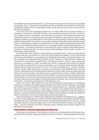 30 Coleção Explorando o Ensino, v. 4 - Química
quantidades muito pequenas de fulerenos, o que não permitia seu isolamento. Nos poucos anos desde
a proposição do C60
, muitas foram as tentativas de obter um método de síntese dessa molécula em
quantidades isoláveis. Por fim, a descoberta acabou sendo feita não por químicos, mas por físicos
alemães e americanos.
Há muitos anos os físicos Wolfgang Krätschmer, do Instituto Max Planck de Física Nuclear, em
Heidelberg, na Alemanha, e Donald R. Huffman, da Universidade do Arizona, em Tucson, nos EUA, e
seus respectivos alunos, estudavam o pó interestelar, que supunham ser formado basicamente por
partículas de carbono. Conseqüentemente, procuravam modelá-lo no laboratório por meio da vapo-
rização de carbono e sua condensação no maior número de modos possíveis, sempre fazendo medidas
espectroscópicas (afinal, quase tudo o que se conhece sobre pó interestelar decorreu de observações
sobre como ele absorve e espalha a luz das estrelas). Em 1983, evaporaram grafite pelo aquecimento
resistivo numa atmosfera de hélio; notaram que, a uma dada pressão de hélio (aproximadamente 1/7
de atmosfera), o pó absorvia fortemente comprimentos de onda na região do ultravioleta distante,
gerando um espectro peculiar, com duas corcovas. Eles apelidaram-na de amostra “camelo” e se
perguntaram o que significava.
Ao final de 1985, ao ler na Nature o artigo relatando a descoberta do C60
, Huffman se perguntou se
a bola de futebol oca não poderia ser a causa da corcova dupla. Essa hipótese, contudo, parecia boa
demais para ser verdadeira; essa sensação e as dificuldades para repetir o experimento fizeram com
que a questão fosse deixada de lado por algum tempo. Todavia, em 1989, Huffman e Krätschmer
convenceram-se a examinar a hipótese do C60
como sendo a amostra “camelo”. Logo conseguiram
reproduzir os resultados de 1983, mas dessa vez mediram a absorção pela amostra de radiação
infravermelha (os comprimentos de onda que interagem com o movimento vibracional das moléculas).
Cálculos teóricos disponíveis previam que, dos 174 modos de vibração do C60
, somente 46 seriam
distintos e quatro deles apareceriam na região do infravermelho. Surpreendentemente, a amostra
“camelo” exibia quatro picos de absorção bem definidos no infravermelho, sendo que esses picos não
ocorriam com outras amostras; isso indicava que C60
era abundante na amostra “camelo”. Após repetir
os experimentos com grafite formada somente por carbono 13, quando verificaram deslocamento nas
quatro bandas no infravermelho causado pela massa extra, perceberam que a melhor saída era seguir
um ditado básico da química orgânica: semelhante dissolve semelhante. Se a amostra se dissolvesse
em benzeno, isso apoiaria a previsão de aromaticidade para o C60
.
Assim, em maio de 1990, Krätschmer e seu aluno Konstantinos Fostiropoulos, em Heidelberg,
adicionaram cuidadosamente algumas gotas de benzeno à amostra “camelo” e obtiveram uma solução
avermelhada, a primeira solução de fulerenos já vista. Entusiasmados com o resultado, telefonaram
para seus colaboradores Huffman e Lowell Lamb, no Arizona, que imediatamente reproduziram o
experimento. A comunicação diária de novos resultados continuou. Evaporaram o solvente e obtiveram
pequenos cristais que se redissolviam facilmente. Análises espectrográficas diversas e de difração de
raios X comprovaram a estrutura de bola anteriormente prevista para o C60
.
A técnica de Krätschmer e Huffman para a obtenção de quantidades macroscópicas de C60
deflagrou
em todo o mundo a realização de um enorme número de pesquisas com os fulerenos. Essa técnica leva
à produção de uma mistura extraível de fulerenos, composta aproximadamente por 75% de C60
(a bola
de futebol), 23% de C70
(a bola de rugby) e por um bom número de fulerenos maiores. Já em agosto de
1992, o Journal of Chemical Education publicava artigos relatando como produzir fulerenos em
laboratórios de graduação.
Propriedades e possíveis aplicações dos fulerenos
A produção de quantidades macroscópicas de fulerenos foi conseguida há menos de seis anos,
portanto ainda não existem aplicações práticas para eles. Entretanto, suas propriedades vêm sendo
 