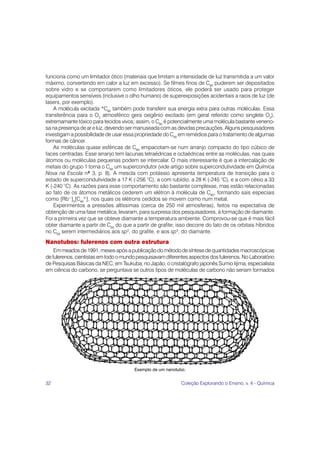 32 Coleção Explorando o Ensino, v. 4 - Química
funciona como um limitador ótico (materiais que limitam a intensidade de luz transmitida a um valor
máximo, convertendo em calor a luz em excesso). Se filmes finos de C60
puderem ser depositados
sobre vidro e se comportarem como limitadores óticos, ele poderá ser usado para proteger
equipamentos sensíveis (inclusive o olho humano) de superexposições acidentais a raios de luz (de
lasers, por exemplo).
A molécula excitada *C60
também pode transferir sua energia extra para outras moléculas. Essa
transferência para o O2
atmosférico gera oxigênio excitado (em geral referido como singlete O2
),
extremamante tóxico para tecidos vivos; assim, o C60
é potencialmente uma molécula bastante veneno-
sa na presença de ar e luz, devendo ser manuseada com as devidas precauções. Alguns pesquisadores
investigam a possibilidade de usar essa propriedade do C60
em remédios para o tratamento de algumas
formas de câncer.
As moléculas quase esféricas de C60
empacotam-se num arranjo compacto do tipo cúbico de
faces centradas. Esse arranjo tem lacunas tetraédricas e octaédricas entre as moléculas, nas quais
átomos ou moléculas pequenas podem se intercalar. O mais interessante é que a intercalação de
metais do grupo 1 torna o C60
um supercondutor (vide artigo sobre supercondutividade em Química
Nova na Escola nº 3, p. 8). A mescla com potássio apresenta temperatura de transição para o
estado de supercondutividade a 17 K (-256 °C); a com rubídio, a 28 K (-245 °C), e a com césio a 33
K (-240 °C). As razões para esse comportamento são bastante complexas, mas estão relacionadas
ao fato de os átomos metálicos cederem um elétron à molécula de C60
, formando sais especiais
como [Rb+
]3
[C60
3-
], nos quais os elétrons cedidos se movem como num metal.
Experimentos a pressões altíssimas (cerca de 250 mil atmosferas), feitos na expectativa de
obtenção de uma fase metálica, levaram, para surpresa dos pesquisadores, à formação de diamante.
Foi a primeira vez que se obteve diamante a temperatura ambiente. Comprovou-se que é mais fácil
obter diamante a partir de C60
do que a partir de grafite; isso decorre do fato de os orbitais híbridos
no C60
serem intermediários aos sp2
, do grafite, e aos sp3
, do diamante.
Nanotubos: fulerenos com outra estrutura
Emmeadosde1991,mesesapósapublicaçãodométododesíntesedequantidadesmacroscópicas
de fulerenos, cientistas em todo o mundo pesquisavam diferentes aspectos dos fulerenos. No Laboratório
de Pesquisas Básicas da NEC, em Tsukuba, no Japão, o cristalógrafo japonês Sumio Iijima, especialista
em ciência do carbono, se perguntava se outros tipos de moléculas de carbono não seriam formados
Exemplo de um nanotubo.
 