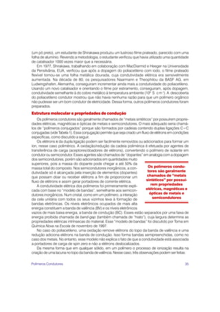 35
Os polímeros condu-
tores são geralmente
chamados de “metais
sintéticos” por possuí-
rem propriedades
elétricas, magnéticas e
ópticas de metais e
semicondutores
(um pó preto), um estudante de Shirakawa produziu um lustroso filme prateado, parecido com uma
folha de alumínio. Revendo a metodologia, o estudante verificou que havia utilizado uma quantidade
de catalisador 1000 vezes maior que a necessária.
Em 1977, Shirakawa, trabalhando em colaboração com MacDiarmid e Heeger na Universidade
da Pensilvânia, EUA, verificou que após a dopagem do poliacetileno com iodo, o filme prateado
flexível tornou-se uma folha metálica dourada, cuja condutividade elétrica era sensivelmente
aumentada. Na década de 80, os pesquisadores Naarmann e Theophilou da BASF AG, em
Ludwingshafen, Alemanha, conseguiram incrementar ainda mais a condutividade do poliacetileno.
Usando um novo catalisador e orientando o filme por estiramento, conseguiram, após dopagem,
condutividade semelhante à do cobre metálico à temperatura ambiente (106
S cm-1
). A descoberta
do poliacetileno condutor mostrou que não havia nenhuma razão para que um polímero orgânico
não pudesse ser um bom condutor de eletricidade. Dessa forma, outros polímeros condutores foram
preparados.
Estrutura molecular e propriedades de condução
Os polímeros condutores são geralmente chamados de “metais sintéticos” por possuírem proprie-
dades elétricas, magnéticas e ópticas de metais e semicondutores. O mais adequado seria chamá-
los de “polímeros conjugados” porque são formados por cadeias contendo duplas ligações C=C
conjugadas (vide Tabela 1). Essa conjugação permite que seja criado um fluxo de elétrons em condições
específicas, como discutido a seguir.
Os elétrons π da dupla ligação podem ser facilmente removidos ou adicionados para formar um
íon, nesse caso polimérico. A oxidação/redução da cadeia polimérica é efetuada por agentes de
transferência de carga (aceptores/doadores de elétrons), convertendo o polímero de isolante em
condutor ou semicondutor. Esses agentes são chamados de “dopantes” em analogia com a dopagem
dos semicondutores, porém são adicionados em quantidades muito
superiores, pois a massa do dopante pode chegar a até 50% da
massa total do composto. Nos semicondutores inorgânicos, a con-
dutividade só é alcançada pela inserção de elementos (dopantes)
que possam doar ou receber elétrons a fim de proporcionar um
fluxo de elétrons e assim gerar portadores de corrente elétrica.
A condutividade elétrica dos polímeros foi primeiramente expli-
cada com base no “modelo de bandas”, semelhante aos semicon-
dutores inorgânicos. Num cristal, como em um polímero, a interação
da cela unitária com todos os seus vizinhos leva à formação de
bandas eletrônicas. Os níveis eletrônicos ocupados de mais alta
energia constituem a banda de valência (BV) e os níveis eletrônicos
vazios de mais baixa energia, a banda de condução (BC). Esses estão separados por uma faixa de
energia proibida chamada de band-gap (também chamada de “hiato”), cuja largura determina as
propriedades elétricas intrínsecas do material. Esse “modelo de bandas” foi discutido por Toma em
Química Nova na Escola de novembro de 1997.
No caso do poliacetileno, uma oxidação remove elétrons do topo da banda de valência e uma
redução adiciona elétrons na banda de condução. Isso forma bandas semipreenchidas, como no
caso dos metais. No entanto, esse modelo não explica o fato de que a condutividade está associada
a portadores de carga de spin zero e não a elétrons deslocalizados.
Da mesma forma que em qualquer sólido, em um polímero o processo de ionização resulta na
criação de uma lacuna no topo da banda de valência. Nesse caso, três observações podem ser feitas:
Polímeros Condutores
 