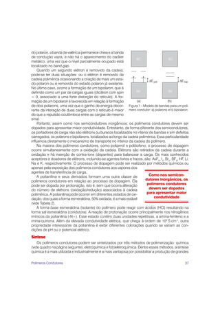 37
do polaron, a banda de valência permanece cheia e a banda
de condução vazia, e não há o aparecimento do caráter
metálico, uma vez que o nível parcialmente ocupado está
localizado no band-gap.
Quando um segundo elétron é removido da cadeia,
pode-se ter duas situações: ou o elétron é removido da
cadeia polimérica ocasionando a criação de mais um esta-
do polaron ou é removido do estado polaron já existente.
No último caso, ocorre a formação de um bipolaron, que é
definido como um par de cargas iguais (dicátion com spin
= 0, associado a uma forte distorção do retículo). A for-
mação de um bipolaron é favorecida em relação à formação
de dois polarons, uma vez que o ganho de energia decor-
rente da interação de duas cargas com o retículo é maior
do que a repulsão coulômbica entre as cargas de mesmo
sinal.
Portanto, assim como nos semicondutores inorgânicos, os polímeros condutores devem ser
dopados para apresentar maior condutividade. Entretanto, de forma diferente dos semicondutores,
os portadores de carga não são elétrons ou buracos localizados no interior de bandas e sim defeitos
carregados, os polarons e bipolarons, localizados ao longo da cadeia polimérica. Essa particularidade
influencia diretamente o mecanismo de transporte no interior da cadeia do polímero.
Na maioria dos polímeros condutores, como polipirrol e politiofeno, o processo de dopagem
ocorre simultaneamente com a oxidação da cadeia. Elétrons são retirados da cadeia durante a
oxidação e há inserção de contra-íons (dopantes) para balancear a carga. Os mais conhecidos
aceptores e doadores de elétrons, incluindo-se agentes fortes e fracos, são: AsF5
, I2
, Br2
, BF3
, HF, Li,
Na e K, respectivamente. O processo de dopagem pode ser realizado por métodos químicos ou
apenas pela exposição dos polímeros condutores aos vapores dos
agentes de transferência de carga.
A polianilina e seus derivados formam uma outra classe de
polímeros condutores em relação ao processo de dopagem. Ela
pode ser dopada por protonação, isto é, sem que ocorra alteração
do número de elétrons (oxidação/redução) associados à cadeia
polimérica. A polianilina pode ocorrer em diferentes estados de oxi-
dação, dos quais a forma esmeraldina, 50% oxidada, é a mais estável
(vide Tabela 2).
A forma base esmeraldina (isolante) do polímero pode reagir com ácidos (HCl) resultando na
forma sal esmeraldina (condutora). A reação de protonação ocorre principalmente nos nitrogênios
imínicos da polianilina (-N=). Esse estado contém duas unidades repetitivas, a amina-fenileno e a
imina-quinona. Além da elevada condutividade elétrica, que chega à ordem de 102
S cm-1
, outra
propriedade interessante da polianilina é exibir diferentes colorações quando se variam as con-
dições de pH ou o potencial elétrico.
Síntese
Os polímeros condutores podem ser sintetizados por três métodos de polimerização: química
(vide quadro na página seguinte), eletroquímica e fotoeletroquímica. Dentre esses métodos, a síntese
química é a mais utilizada e industrialmente é a mais vantajosa por possibilitar a produção de grandes
Figura 1 – Modelo de bandas para um polí-
mero condutor: a) polarons e b) bipolaron.
Como nos semicon-
dutores inorgânicos, os
polímeros condutores
devem ser dopados
para apresentar maior
condutividade
Polímeros Condutores
 