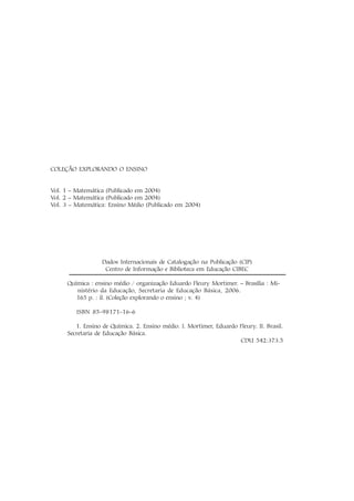 COLEÇÃO EXPLORANDO O ENSINO
Vol. 1 – Matemática (Publicado em 2004)
Vol. 2 – Matemática (Publicado em 2004)
Vol. 3 – Matemática: Ensino Médio (Publicado em 2004)
Dados Internacionais de Catalogação na Publicação (CIP)
Centro de Informação e Biblioteca em Educação CIBEC
Química : ensino médio / organização Eduardo Fleury Mortimer. – Brasília : Mi-
nistério da Educação, Secretaria de Educação Básica, 2006.
165 p. : il. (Coleção explorando o ensino ; v. 4)
ISBN 85-98171-16-6
1. Ensino de Química. 2. Ensino médio. I. Mortimer, Eduardo Fleury. II. Brasil.
Secretaria de Educação Básica.
CDU 542:373.5
 