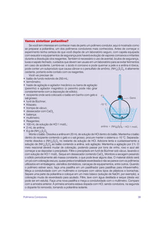 39
Vamos sintetizar polianilina?
Se você tem interesse em conhecer mais de perto um polímero condutor, aqui é mostrado como
se preparar a polianilina, um dos polímeros condutores mais conhecidos. Antes de começar o
experimento tenha certeza de que você dispõe de um laboratório seguro, com capela equipada
com exaustor e equipamentos de segurança pois haverá evolução de vapores corrosivos e irritantes
durante a dissolução dos reagentes. Também é necessário o uso de avental, óculos de segurança,
luvas e sapato fechado, cuidados que devem ser usuais em um laboratório para se evitar ferimentos
em caso de acidente. Lembre-se: o ácido é corrosivo e pode queimar a pele e a anilina é tóxica,
pode conter um subproduto que causa câncer e o persulfato de amônio, (NH4
)2
S2
O8
, é altamente
oxidante, portanto evite contato com os reagentes.
Você vai precisar de:
• balão de fundo redondo de 250 mL;
• termômetro;
• haste de agitação e agitador mecânico ou barra de agitação
(peixinho) e agitador magnético (o peixinho pode não girar
constantemente com a deposição de sólido);
• recipiente onde será colocado o balão em banho com gelo e
sal grosso;
• funil de Büchner;
• Kitazato;
• trompa de vácuo;
• dessecador com CaCl2;
• balança;
• multímetro;
• Reagentes;
• 100 mL de solução de HCl 1 mol/L;
• 2 mL de anilina;
• 6 g de (NH4
)2
S2
O8;
Monte o balão. Dissolva a anilina em 20 mL de solução de HCl dentro do balão. Mantenha o balão
dentro do recipiente contendo o gelo e o sal grosso, procure manter o sistema a -10 °C. Separada-
mente dissolva o (NH4
)2
S2
O8
no restante da solução de HCl. Adicione lenta e cuidadosamente a
solução de (NH4
)2
S2
O8
ao balão contendo a anilina, sob agitação. Mantenha a agitação por 2 h. O
meio reacional deverá mudar de coloração, podendo passar por tons de vinho, roxo e azul até
começar a se depositar o precipitado. Filtre o precipitado em funil de Büchner sob vácuo, lavando-o
com solução de HCl 1 mol/L. Seque em dessecador contendo CaCl2
. Monitore a secagem pesando
o sólido periodicamente até massa constante, o que pode levar alguns dias. O material obtido será
um pó com coloração escura, quase preta e tonalidade esverdeada e não se parece com os polímeros
utilizados em embalagens, utensílios domésticos, carcaças de equipamentos, entre outros. Quando
o polímero estiver seco, faça uma pastilha em um pastilhador para pastilhas para infravermelho.
Meça a condutividade com um multímetro e compare com vários tipos de plásticos e borrachas.
Separe uma parte da polianilina e coloque em um meio básico (solução de NaOH, por exemplo), a
coloração muda de esverdeado para azulado. Filtre, lave com água destilada e seque (desta vez
pode ser em estufa). Faça uma nova pastilha e meça a condutividade com o multímetro. Compare
com a amostra anterior. A primeira amostra estava dopada com HCl, sendo condutora, na segunda
o dopante foi removido, tornando a polianilina isolante.
Polímeros Condutores
 