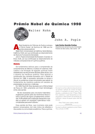 43
A
Real Academia de Ciências da Suécia outorgou
o Prêmio Nobel de Química de 1998 aos se-
guintes pesquisadores:
Walter Kohn (Universidade da Califórnia, Santa Barbara,
Califórnia, EUA), por sua contribuição ao desenvolvimento
da Teoria do Funcional de Densidade.
John A. Pople (Universidade Northwestern, Evanston, Il-
linois, EUA), por sua contribuição ao desenvolvimento de
métodos computacionais em química quântica.
História
Os fundamentos teóricos para a compreensão do
comportamento de elétrons e núcleos em sistemas mole-
culares e da formação de ligações químicas foram
estabelecidosnastrêsprimeirasdécadasdesteséculo,com
o advento da mecânica quântica. Para apreciar a
contribuição dos cientistas laureados com o Nobel de
Química em 1998, é necessário retroceder no tempo e
discutir os problemas iniciais encontrados para aplicar os
fundamentos da mecânica quântica em estudos de
propriedades de átomos e moléculas.
Em 1929, Paul A.M. Dirac (laureado com o Prêmio Nobel
de Física em 1933, juntamente com Erwin Schrödinger)
emitiu esta opinião:
“As leis necessárias para uma teoria matemática
englobando grande parte dos fenômenos físicos e
toda a química são agora completamente conheci-
das. A dificuldade para a aplicação dessas leis é que
elas se apóiam em equações matemáticas muito
complicadas para serem solúveis.”
Essa opinião de Dirac, que à primeira vista pode
parecer conservadora, tem sido motivo de reflexões e
discussões na comunidade acadêmica. Para a química,
Luiz Carlos Gomide Freitas
Departamento de Química da Universidade
Federal de São Carlos, São Carlos - SP
Este artigo faz uma breve análise da evolução das técnicas
que permitiram a aplicação dos conceitos da mecânica
quântica na investigação de sistemas químicos. São
discutidas as contribuições de John A. Pople e Walter
Kohn, ressaltando-se o papel desempenhado por estes
pesquisadores no desenvolvimento de metodologias que
modificaram a natureza da pesquisa química neste final
de século.
Prêmio Nobel, química quântica, métodos
computacionais
Este artigo foi publicado originalmente na revista Química
Nova na Escola n. 8, 1998.
Prêmio Nobel de Química 1998
 