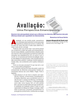 49
ESPAÇO ABERTO
A seção “Espaço aberto” visa a abordar questões sobre
Educação, de um modo geral, que sejam de interesse dos
professores de Química.
Neste primeiro artigo apresenta-se uma proposta de ava-
liação em uma perspectiva emancipatória. Nos tempos
em que vivemos, nos quais a avaliação vem assumindo
uma perspectiva cada vez mais classificatória e hierar-
quizadora dos conhecimentos e das pessoas, é funda-
mental estarmos atentos para outras perspectivas da
avaliação. Sem esquecer que precisamos reivindicar, em
cada uma das escolas, condições de trabalho que garantam
as possibilidades de realização de outras formas de avaliar
comprometidas com os processos de emancipação dos
sujeitos sociais.
avaliação emancipatória, avaliação, exclusão
Este artigo foi publicado originalmente na revista Química
Nova na Escola n. 12, 2000.
Devemos lutar pela igualdade sempre que a diferença nos inferioriza, mas devemos lutar pela
diferença sempre que a igualdade nos descaracteriza.
Boaventura de Souza Santos
A
avaliação, em seu sentido amplo, apresenta-se
como atividade essencialmente humana associada
à experiência cotidiana de homens e mulheres. Ela
faz parte do nosso dia-a-dia e muitas vezes determina o
nosso modo de ser ou de agir.
Podemos dizer que somos hoje o que somos porque
nos constituímos a partir das ações que empreendemos,
frutodenossasreflexões,questionamentosedesafiossobre
nós mesmos e das incorporações que fazemos a partir das
interações que estabelecemos com os outros e com o
mundo, em um processo permanente de avaliação. Quan-
tomaisdialógicoforesseprocesso,maisconsciênciatemos
dele, provocando, portanto, mudanças, transformações em
nossas vidas, nos constituindo como sujeitos individual e
social.
Como se dá esse processo? O que isso tem a ver
com a nossa prática pedagógica?
É importante retomarmos essa discussão a partir da
compreensão de diferentes pressupostos trazidos por
importantes teóricos tais como Wallon, Piaget, Freire e
Vygotsky:
• cada pessoa é um ser único e original, com expe-
riências, histórias, conhecimentos, possibilidades e
limitações diferentes, que a constituíram como é; a
sala de aula é o espaço da diferença, da heteroge-
neidade. Assumir a diferença, a heterogeneidade
como valor, como riqueza, tem um novo sentido
ético, pois ela nos potencializa para agir socialmente.
A qualidade da avaliação passa a estar em sua
capacidade de diálogo ao indagar, investigar, refletir
sobre os percursos, processos, procedimentos na
produção de conhecimento, contribuindo na criação
Jussara Margareth de Paula Loch
Pontifícia Universidade Católica do Rio
Grande do Sul, Porto Alegre - RS
Avaliação: uma Perspectiva Emancipatória
 
