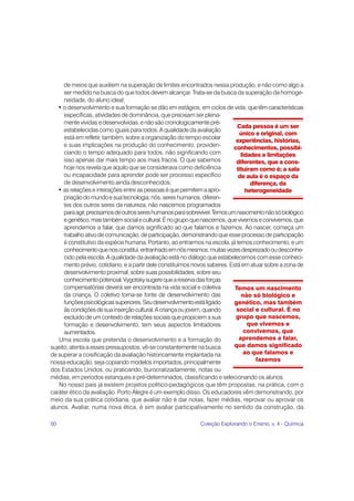 50 Coleção Explorando o Ensino, v. 4 - Química
Temos um nascimento
não só biológico e
genético, mas também
social e cultural. É no
grupo que nascemos,
que vivemos e
convivemos, que
aprendemos a falar,
que damos significado
ao que falamos e
fazemos
Cada pessoa é um ser
único e original, com
experiências, histórias,
conhecimentos, possibi-
lidades e limitações
diferentes, que a cons-
tituíram como é; a sala
de aula é o espaço da
diferença, da
heterogeneidade
de meios que auxiliem na superação de limites encontrados nessa produção, e não como algo a
ser medido na busca do que todos devem alcançar. Trata-se da busca da superação da homoge-
neidade, do aluno ideal;
• o desenvolvimento e sua formação se dão em estágios, em ciclos de vida; quetêmcaracterísticas
específicas, atividades de dominância, que precisam ser plena-
mente vividas edesenvolvidas,e não são cronologicamente pré-
estabelecidas como iguais para todos. A qualidade da avaliação
está em refletir, também, sobre a organização do tempo escolar
e suas implicações na produção do conhecimento, providen-
ciando o tempo adequado para todos, não significando com
isso apenas dar mais tempo aos mais fracos. O que sabemos
hoje nos revela que aquilo que se considerava como deficiência
ou incapacidade para aprender pode ser processo específico
de desenvolvimento ainda desconhecidos;
• as relações e interações entre as pessoaséquepermitemaapro-
priaçãodomundoesuatecnologia;nós,sereshumanos,diferen-
tes dos outros seres da natureza, não nascemos programados
paraagir,precisamosdeoutrossereshumanosparasobreviver.Temosumnascimentonãosóbiológico
egenético,mastambémsocialecultural.Énogrupoquenascemos,quevivemoseconvivemos,que
aprendemos a falar, que damos significado ao que falamos e fazemos. Ao nascer, começa um
trabalho ativo de comunicação, de participação, demonstrando que esse processo de participação
é constitutivo da espécie humana. Portanto, ao entrarmos na escola, já temos conhecimento, e um
conhecimentoquenosconstitui,entranhadoemnósmesmos,muitasvezesdesprezadooudesconhe-
cido pela escola. A qualidade da avaliação está no diálogo que estabelecemos com esse conheci-
mento prévio, cotidiano, e a partir dele constituímos novos saberes. Está em atuar sobre a zona de
desenvolvimento proximal, sobre suas possibilidades, sobre seu
conhecimentopotencial.Vygotskysugerequeareservadasforças
compensatórias deverá ser encontrada na vida social e coletiva
da criança. O coletivo torna-se fonte de desenvolvimento das
funçõespsicológicassuperiores.Seudesenvolvimentoestáligado
àscondiçõesdesuainserçãocultural.Acriançaoujovem,quando
excluído de um contexto de relações sociais que propiciem a sua
formação e desenvolvimento, tem seus aspectos limitadores
aumentados.
Uma escola que pretenda o desenvolvimento e a formação do
sujeito, atenta a esses pressupostos, vê-se constantemente na busca
de superar a coisificação da avaliação historicamente implantada na
nossa educação, seja copiando modelos importados, principalmente
dos Estados Unidos, ou praticando, burocratizadamente, notas ou
médias, em períodos estanques e pré-determinados, classificando e selecionando os alunos.
No nosso país já existem projetos político-pedagógicos que têm propostas, na prática, com o
caráter ético da avaliação. Porto Alegre é um exemplo disso. Os educadores vêm demonstrando, por
meio da sua prática cotidiana, que avaliar não é dar notas, fazer médias, reprovar ou aprovar os
alunos. Avaliar, numa nova ética, é sim avaliar participativamente no sentido da construção, da
 