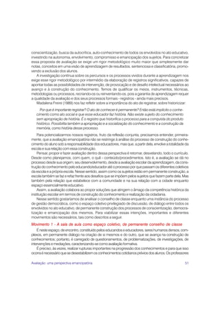 51
conscientização, busca da autocrítica, auto-conhecimento de todos os envolvidos no ato educativo,
investindo na autonomia, envolvimento, compromisso e emancipação dos sujeitos. Para concretizar
essa proposta de avaliação se exige um rigor metodológico muito maior que simplesmente dar
notas, conceitos em uma visão de aprendizagem de resultados, sentenciosa e classificatória, promo-
vendo a exclusão dos alunos.
A investigação contínua sobre os percursos e os processos vividos durante a aprendizagem nos
exige esse rigor metodológico por intermédio da elaboração de registros significativos, capazes de
apontar todas as possibilidades de intervenção, de provocação e de desafio intelectual necessários ao
avanço e à construção do conhecimento. Temos de qualificar os meios, instrumentos, técnicas,
metodologias ou processos, recriando-os ou reinventando-os, pois a garantia de aprendizagem requer
a qualidade da avaliação e dos seus processos formais - registros - ainda mais precisos.
Madalena Freire (1989) nos faz refletir sobre a importância do ato de registrar, sobre historicizar:
Por que é importante registrar? O ato de conhecer é permanente? Então está implícito o conhe-
cimento como ato social e que esse educador faz história. Não existe sujeito do conhecimento
sem apropriação de história. É o registro que historifica o processo para a conquista do produto
histórico. Possibilita também a apropriação e a socialização do conhecimento e a construção da
memória, como história desse processo.
Para potencializarmos nossos registros, fruto da reflexão conjunta, precisamos entender, primeira-
mente, que a avaliação emancipatória não se restringe à análise do processo de construção do conhe-
cimento do aluno sob a responsabilidade dos educadores, mas que, a partir dela, envolve a totalidade da
escola e sua relação com essa construção.
Pensar, propor e fazer avaliação dentro dessa perspectiva é retomar, desvelando, todo o currículo.
Desde como planejamos, com quem, o quê - conteúdo/procedimentos. Isto é, a avaliação se dá no
processo desde sua origem, seu desenvolvimento, desde a avaliação escolar da aprendizagem, da cons-
trução do conhecimento pelo educando/educador até o processo por que passam os diferentes coletivos
da escola e a própria escola. Nesse sentido, assim como os sujeitos estão em permanente construção, a
escola também se faz e refaz frente aos desafios que se impõem pelos sujeitos que fazem parte dela. Mas
também pela relação que estabelece com a comunidade e na sua relação com a cidade enquanto
espaço essencialmente educativo.
Assim, a avaliação colabora ao propor soluções que atingem o âmago da competência histórica da
instituição escolar em termos de construção do conhecimento e realização da cidadania.
Nesse sentido gostaríamos de analisar o conselho de classe enquanto uma instância do processo
de gestão democrática, como o espaço coletivo privilegiado de discussão, de diálogo entre todos os
envolvidos no ato educativo, de permanente construção dos processos de conscientização, democra-
tização e emancipação dos mesmos. Para viabilizar essas intenções, importantes e diferentes
movimentos são necessários, tais como descritos a seguir.
Movimento 1 - A sala de aula como espaço coletivo, de permanente conselho de classe
Énesteespaço,deencontro,constituídopeloseducandoseeducadores,sereshumanosdensos,com-
plexos, em permanente diálogo na criação de si mesmos e do outro, que se avança na construção de
conhecimentos; portanto, é carregado de questionamentos, de problematizações, de investigações, de
intervençõesemediações,caracterizando-secomoavaliaçãoformativa.
É preciso, às vezes, realizar rupturas importantes na progressão dos conhecimentos e para que isso
ocorraénecessárioquesedesestabilizemosconhecimentoscotidianospréviosdosalunos.Osprofessores
Avaliação: uma perspectiva emancipatória
 