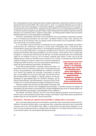 52 Coleção Explorando o Ensino, v. 4 - Química
têm necessidade de buscar meios para propor desafios adequados e pertinentes atuando na zona de
desenvolvimento proximal (ZDP). São muitas vezes os “erros” e as soluções diferentes que nos dão os
elementos para novas abordagens e intervenções didáticas, possivelmente levando-os a avançar na
construção de novos conhecimentos. Vygotsky conceitua a ZDP como um nível de desenvolvimento que
consistedefunçõesemergentes,quesãocriadasnoplanointerpessoal.Parasalientaragênesesocial,ele
dizia que, com a ajuda dos outros - adultos ou seus pares -, as crianças podem realizar mais que quando
deixadas apenas com suas capacidades consolidadas.
Os alunos, mediatizados, descobrem uma coincidência entre o que desejam, pressentem e tentam
criar, e o resultado que alcançam; por outro lado, o professor introduz o que é novo, fazendo com
que os alunos se reconheçam nele, que graças a esse conhecimento novo compreendem melhor e
com mais lucidez a sua própria prática.
É “no que existe” que se encontram os elementos da sua superação: essa situação que existe é
acolhida para ser modificada, cabendo a ambos essa investigação para, conscientes dela,
empreenderem ações para transformá-la. A emancipação pressupõe o processo de conscientização
e, como nos ensina Paulo Freire, a tomada de consciência de si mesmo e da sua tarefa histórica é
infinitamente dramática. Minha personalidade é, ao mesmo tempo, minha história, isto é, a história das
situações e o conjunto das vivências que tive até hoje, numa lenta ascensão para uma compreensão
capaz de me constituir no que sou, em um esforço constante para unificar o vivido, que se dá nas
relações que eu mantive ou mantenho com os outros e com o mundo: uma pessoa que não era assim
e agora é. Entregue a si mesmo, o aluno corre o risco de se abandonar
a longos períodos de inércia, em que as suas próprias esperanças e
ações são entrecortadas de passividade, de abatimento.
O que falta a cada educando - educador, nesses momentos - é o
sentimento contínuo, ininterrupto, do seu valor; e é precisamente essa
firmeza, essa persistência, essa fidelidade aos melhores momentos
de si mesmo que poderão ser buscadas, encontradas na sala de
aula, na sua relação com os outros. Esse lugar de encontros e tam-
bém de desencontros, de diálogo, é o espaço cotidiano, rico de pos-
sibilidades de ação-reflexão-ação, em constante interação, que po-
derá ser potencializado, permanentemente, na busca do auto-conhe-
cimento,emumcontínuoprocessodecriaçãoerecriaçãodesimesmo.
Podemos realizar esse processo de observação continuada, feita
por nós educadores e alunos, nas investigações das produções, na escolha conjunta, em diálogo, de
exemplares que demonstrem a construção dos conceitos trabalhados para incluir em dossiê (pasta com
amostra significativa de produções, auto-avaliações, fichas, relatórios...).
Esse dossiê, ao final de cada ano, fica com uma amostra dessas produções, de tal forma que ao
final do curso os educandos/as possam levar consigo a sua história, vivida nessa escola, podendo em
qualquer fase de sua vida retomar o caminho percorrido.
Movimento 2 - Reuniões por segmento que possibilitem o diálogo entre os seus pares
Isto é, que haja espaço para que os educadores, educandos, pais e funcionários possam discutir,
refletindo e propondo ações desde o seu particular olhar, preparando elementos para a discussão
conjunta, pois como diz Ana Maria Saul (1995) o compromisso principal dessa avaliação é o de
fazer com que as pessoas direta ou indiretamente envolvidas em uma ação educacional escrevam
a sua história e gerem as suas próprias alternativas de ação.
São muitas vezes os
“erros” e as soluções
diferentes que nos dão
os elementos para
novas abordagens e
intervenções didáticas,
possivelmente
levando-os a avançar
na construção de
novos conhecimentos
 