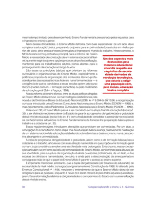 56 Coleção Explorando o Ensino, v. 4 - Química
mesmo tempo limitado pelo desempenho do Ensino Fundamental e pressionado pelos requisitos para
o ingresso no ensino superior.
Além dessas dificuldades, o Ensino Médio defronta com duas expectativas: de um lado, deve
completar a educação básica, preparando os jovens para a continuidade dos estudos em nível supe-
rior; de outro, deve preparar esses jovens para o ingresso no mundo do trabalho. Nesse contexto, o
MEC destaca como justificativa principal para a reforma do Ensino
Médio a necessidade de construção de um sistema educacional flexí-
vel, que evite exigir dos jovens opções precoces de profissionalização,
mantendo para os trabalhadores adultos portas abertas para o
prosseguimento da educação ao longo da vida.
São esses os princípios básicos que orientam as reformas
curriculares e organizacionais do Ensino Médio, especialmente a
polêmica proposta de organização dos conteúdos técnico-profis-
sionalizantes das escolas técnicas federais numa forma modular — e
a exigência de que os candidatos a essas escolas optem pelo curso
técnico (núcleo comum + formação específica) ou pelo nível médio
de educação geral (Salm e Fogaça, 1999).
Afora a reforma do ensino técnico, entre as atuais políticas dirigidas
ao Ensino Médio destacam-se: os marcos legais estabelecidos pela
nova Lei de Diretrizes e Bases da Educação Nacional (LDB), lei nº 9.394 de 20/12/96, a reorganização
curricular introduzida pelas Diretrizes Curriculares Nacionais para o Ensino Médio (DCNEM — 1998) e,
mais recentemente, pelos Parâmetros Curriculares Nacionais para o Ensino Médio (PCNEM — 1999).
Pela nova LDB, o Ensino Médio passa a ser concebido como etapa final da educação básica (art.
35), a ser efetivado mediante o dever do Estado de garantir a progressiva obrigatoriedade e gratuidade
desse nível de educação (inciso II do art. 4°), com a finalidade de consolidar e aprofundar no educando
os conhecimentos adquiridos no Ensino Fundamental e de fornecer-lhe preparação básica para o
trabalho e a cidadania (art. 35).
Essas regulamentações introduzem alterações que precisam ser comentadas. Por um lado, a
concepção do Ensino Médio como etapa final da educação básica avança positivamente na direção
de um sistema nacional de educação estabelecido sobre diretrizes e bases comuns, numa perspec-
tiva abrangente e universalizada.
A idéia de progressiva obrigatoriedade e gratuidade, assim como a de formação básica para a
cidadania e o trabalho, articula-se com essa direção na medida em que propõe uma formação geral
comum, cuja consistência envolve uma escolaridade mais prolongada. Em conjunto, essas concep-
ções articulam-se em torno da idéia de terminalidade do Ensino Médio, concorrendo para a busca de
sua identidade, para a ruptura da organização dualista de escolas profissionais, de um lado, e das
escolas de ciências e humanidades, de outro, e ainda para a desconstrução da amesquinhada e
consagrada visão de que o papel do Ensino Médio é garantir o acesso ao ensino superior.
É importante mencionar, entretanto, que a dupla obrigatoriedade (do Estado e do educando) de
escolaridade de nível médio, consagrada originariamente na Constituição de 1988, foi alterada pela
Emenda Constitucional nº 14/96, mediante o entendimento de que o Ensino Médio deixa de ser
obrigatório para as pessoas, enquanto é dever do Estado oferecê-lo para todos aqueles que o dese-
jarem. Essa reformulação relativiza a obrigatoriedade e o compromisso do Estado com a universalização
desse nível de ensino.
Um dos aspectos mais
destacados pela
literatura educacional
atual diz respeito aos
requisitos de escola-
ridade derivados da
revolução tecnológica,
que estaria a exigir
uma população com,
pelo menos, educação
básica completa
 