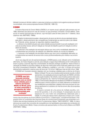 59
bilidade humana em âmbito coletivo, e para que construa a si próprio como agente social que intervém
na sociedade, entre outras propostas da área (CEB/CNE, 1998: 22).
O ENEM
O Exame Nacional do Ensino Médio (ENEM) é um exame anual, aplicado pela primeira vez em
1998, destinado aos alunos em vias de concluir ou que já tenham concluído o Ensino Médio. Trata-
se de um exame opcional para os alunos, cuja inscrição custa 20 reais (cerca de 11 dólares). Seus
objetivos são (INEP/MEC 1999a):
O objetivo fundamental de avaliar o desempenho do aluno ao término da escolaridade básica,
para aferir o desenvolvimento das competências fundamentais ao exercício pleno da cidada-
nia. Pretende, ainda, alcançar os seguintes objetivos específicos:
a. oferecer uma referência para que cada cidadão possa proceder à sua auto-avaliação com
vista às escolhas futuras, tanto em relação ao mercado de trabalho quanto em relação à continui-
dade de estudos;
b. estruturar uma avaliação da educação básica que sirva como modalidade alternativa ou
complementar aos processos de seleção nos diferentes setores do mundo do trabalho;
c. estruturar uma avaliação da educação básica que sirva como modalidade alternativa ou
complementar aos exames de acesso aos cursos profissionalizantes pós-médios e ao ensino
superior.
Já em seu segundo ano de operacionalização, o ENEM passou a ser utilizado como modalidade
alternativa, de modo integral ou parcial, para seleção a vagas disponibilizadas por 61 instituições de
ensino superior, incluindo algumas universidades de elevado prestígio acadêmico. Muito embora a
utilização do ENEM no processo seletivo de algumas instituições tenha implicado polêmicas no seio
de campi universitários (Krasilchik, 1999), prevaleceu a adesão e, com isso, o número de inscritos
efetivamente realizando o exame subiu de cerca de 110 mil em 1998 para mais de 320 mil em 1999.
O ENEM tem buscado estreitar relações com as iniciativas voltadas para a reforma do Ensino
Médio no Brasil. Por ser uma iniciativa extremamente recente, é difícil
apresentar uma avaliação precisa do significado do ENEM no âmbito
da educação brasileira. No entanto, essa iniciativa parece estar asso-
ciada à perspectiva de “reforma fomentada pela avaliação” (Linn,
1995). A mencionada utilização de resultados do ENEM em processos
seletivos para o ensino superior é um dado relevante na medida em
que avaliações que pretendam catalisar reformas precisam ter pre-
sença expressiva no cotidiano do nível de ensino alvo de propostas
de reforma.
O exame consiste de uma prova de múltipla escolha, con-
tendo 63 questões, e de uma redação. A preparação da prova
baseia-se em uma matriz de competências elaborada para o
ENEM. A confecção dessa matriz objetivava romper com o isola-
mento das disciplinas do Ensino Médio e promover a “colaboração, complementaridade e inte-
gração entre os conteúdos das diversas áreas do conhecimento presentes nas propostas curri-
culares das escolas brasileiras de Ensino Fundamental e Médio” (MEC/SEMTEC, 1999). A matriz
estrutura-se a partir dos conceitos de competência e de habilidades associadas aos conteúdos do
Ensino Fundamental e Médio. Esses conceitos são apresentados no Documento Básico do ENEM
(INEP/MEC 1999a):
O ENEM, que tem
buscado estreitar
relações com as inicia-
tivas voltadas para a
reforma do Ensino
Médio no Brasil, pare-
ce estar associado à
perspectiva de ‘refor-
ma fomentada pela
avaliação’
O ENEM no contexto das políticas para o Ensino Médio
 