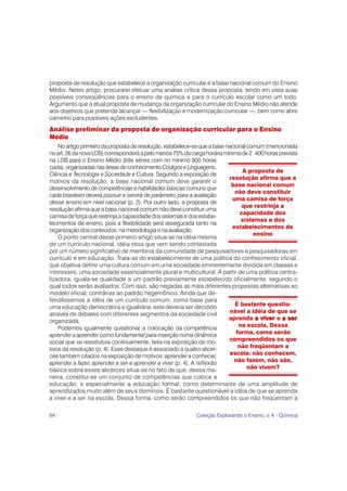 64 Coleção Explorando o Ensino, v. 4 - Química
proposta de resolução que estabelece a organização curricular e a base nacional comum do Ensino
Médio. Neste artigo, procurarei efetuar uma análise crítica dessa proposta, tendo em vista suas
possíveis conseqüências para o ensino de química e para o currículo escolar como um todo.
Argumento que a atual proposta de mudança da organização curricular do Ensino Médio não atende
aos objetivos que pretende alcançar — flexibilização e modernização curricular —, bem como abre
caminho para possíveis ações excludentes.
Análise preliminar da proposta de organização curricular para o Ensino
Médio
No artigo primeiro da proposta de resolução, estabelece-se que a base nacional comum (mencionada
noart.26danovaLDB)corresponderáapelomenos75%dacargahoráriamínimade2 400horasprevista
na LDB para o Ensino Médio (três séries com no mínimo 800 horas
cada),organizadasnasáreasdeconhecimento CódigoseLinguagens,
Ciência e Tecnologia e Sociedade e Cultura. Segundo a exposição de
motivos da resolução, a base nacional comum deve garantir o
desenvolvimento de competências e habilidades básicas comuns que
cada brasileiro deverá possuir e servirá de parâmetro para a avaliação
desse ensino em nível nacional (p. 2). Por outro lado, a proposta de
resolução afirma que a base nacional comum não deve constituir uma
camisa de força que restrinja a capacidade dos sistemas e dos estabe-
lecimentos de ensino, pois a flexibilidade será assegurada tanto na
organização dos conteúdos, na metodologia e na avaliação.
O ponto central desse primeiro artigo situa-se na idéia mesma
de um currículo nacional, idéia essa que vem sendo contestada
por um número significativo de membros da comunidade de pesquisadores e pesquisadoras em
currículo e em educação. Trata-se do estabelecimento de uma política do conhecimento oficial,
que objetiva definir uma cultura comum em uma sociedade eminentemente dividida em classes e
interesses, uma sociedade essencialmente plural e multicultural. A partir de uma política centra-
lizadora, iguala-se qualidade a um padrão previamente estabelecido oficialmente, segundo o
qual todos serão avaliados. Com isso, são negadas as mais diferentes propostas alternativas ao
modelo oficial, contrárias ao padrão hegemônico. Ainda que de-
fendêssemos a idéia de um currículo comum, como base para
uma educação democrática e igualitária, este deveria ser decidido
através de debates com diferentes segmentos da sociedade civil
organizada.
Podemos igualmente questionar a colocação da competência
aprender a aprender como fundamental para inserção numa dinâmica
social que se reestrutura continuamente, feita na exposição de mo-
tivos da resolução (p. 4). Esse destaque é associado a quatro alicer-
ces também citados na exposição de motivos: aprender a conhecer,
aprender a fazer, aprender a ser e aprender a viver (p. 4). A reflexão
básica sobre esses alicerces situa-se no fato de que, dessa ma-
neira, constitui-se um conjunto de competências que coloca a
educação, e especialmente a educação formal, como determinante de uma amplitude de
aprendizados muito além de seus domínios. É bastante questionável a idéia de que se aprenda
a viver e a ser na escola. Dessa forma, como serão compreendidos os que não freqüentam a
A proposta de
resolução afirma que a
base nacional comum
não deve constituir
uma camisa de força
que restrinja a
capacidade dos
sistemas e dos
estabelecimentos de
ensino
É bastante questio-
nável a idéia de que se
aprenda a viver
a viver
a viver
a viver
a viver e a ser
a ser
a ser
a ser
a ser
na escola. Dessa
forma, como serão
compreendidos os que
não freqüentam a
escola: não conhecem,
não fazem, não são,
não vivem?
 