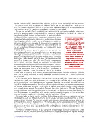 65
escola: não conhecem, não fazem, não são, não vivem? A escola, sem dúvida, é uma instituição
primordial na produção e reprodução de saberes, porém não é o único local da sociedade onde
aprendemos e produzimos conhecimento. Conferir esse papel à escola é negar tantas outras formas
de aprendizado e conhecimento extra-escolares que existem na sociedade.
Por sua vez, no parágrafo primeiro do artigo primeiro da referida proposta de resolução, estabelece-
se que as áreas de conhecimento deverão ter tratamento metodológico que evidencie a inter e a
transdisciplinaridade desses conhecimentos, os quais deverão ter
revisões periódicas. Nesse ponto, é preciso salientar que é consenso
educacional a defesa de maior diálogo entre as disciplinas, de traba-
lhos integrados, voltados para temas e projetos que inter-relacionem
conceitos de diferentes campos de conhecimento, capazes de
minimizar a fragmentação do conhecimento e seu entendimento co-
mo um conjunto de idéias dissociadas e sem relação com a vida
social concreta.
Contudo, a proposta de resolução carece de clareza e de
definição de alternativas. Seu texto parece não se decidir quanto à
integração ou não das áreas previstas, pois justifica a necessidade
da estruturação por áreas por assegurar uma educação científica e
tecnológica, onde conceito, aplicação e solução de problemas con-
cretos são combinados com uma revisão dos componentes
socioculturais, os quais devem ser infiltrados por uma visão
epistemológica que concilie humanismo e tecnologia ou humanis-
mo numa sociedade de tecnologia (p. 5). Essa justificativa parece se
deter em dicotomias que se quer superadas: humanismo e
tecnologia, ciência e cultura, sociedade e ciência, sociedade e
cultura. Além de ser muito mais enfática quanto a uma formação em ciência e tecnologia, como se
esse fosse o objetivo maior a ser alcançado que exige, suplementarmente, o apoio dos componentes
socioculturais.
A própria definição das áreas de conhecimento, constante do parágrafo primeiro, não as integra,
não estabelece relações, ficando as áreas de Códigos e Linguagens, Ciência e Tecnologia e Sociedade
e Cultura expressas como compartimentos estanques. Inclusive, as possíveis associações entre
disciplinas, citadas na exposição de motivos, são aquelas já realizadas em muitas de nossas esco-
las: história, sociologia e geografia, química e física. Não são feitas referências às possíveis relações
entre disciplinas da área de Sociedade e Cultura e disciplinas da área de Ciência e Tecnologia,
exceto no caso da geografia, que já se situa em um campo interdisciplinar dessas duas áreas. Por
que não se propor a romper efetivamente com compartimentos estanques de conhecimento, iden-
tificando possíveis relações entre literatura e química ou história e física?
Por outro lado, na forma como a proposta de legislação se apresenta, o tratamento trans ou
interdisciplinar pode ser utilizado facilmente como ‘solução’ para a constante carência de profes-
sores em áreas diversas. Por exemplo, se não há professores de química, deixa-se a cargo do
professor de física o ensino da área Ciência e Tecnologia. Essa é uma questão especialmente delicada,
pois o trabalho integrado pode se tornar apenas uma forma de mascarar as constantes deficiências
educacionais de nosso país, o que pode acarretar uma fragilização ainda maior dos conceitos ensi-
nados nas escolas.
Como mais uma demonstração de que a proposta de organização curricular para o Ensino Médio
concentra-se em uma perspectiva muito pouco inovadora, os parágrafos segundo e quarto do artigo
A escola, sem dúvida,
é uma instituição
primordial na produção
e reprodução de
saberes, porém não é o
único local da socie-
dade onde apren-
demos e produzimos
conhecimento. Conferir
esse papel à escola é
negar tantas outras
formas de aprendizado
e conhecimento extra-
escolares que existem
na sociedade
O Ensino Médio em questão
 