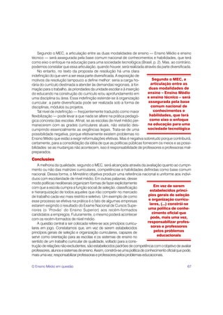 67
Segundo o MEC, a articulação entre as duas modalidades de ensino — Ensino Médio e ensino
técnico — será assegurada pela base comum nacional de conhecimentos e habilidades, que terá
como eixo o enfoque na educação para uma sociedade tecnológica (Brasil, p. 2). Mas, ao contrário,
podemos constatar que essa articulação, quando houver, será realizada através da parte diversificada.
No entanto, no texto da proposta de resolução há uma clara
indefinição do que vem a ser essa parte diversificada. A exposição de
motivos da resolução tampouco a define melhor: seria a carga ho-
rária do currículo destinada a atender às demandas regionais, à for-
mação para o trabalho, às prioridades da unidade escolar e à inserção
do educando na construção do currículo e/ou aprofundamento em
uma disciplina ou área. Essa indefinição estende-se à organização
curricular: a parte diversificada pode ser realizada sob a forma de
disciplinas, módulos ou projetos.
Tal nível de indefinição — freqüentemente traduzido como maior
flexibilização — pode levar a que nada se altere na prática pedagó-
gica concreta das escolas. Afinal, se as escolas de nível médio per-
manecerem com as grades curriculares atuais, não estarão des-
cumprindo essencialmente as exigências legais. Trata-se de uma
possibilidade negativa, porque efetivamente existem problemas no
Ensino Médio que estão a exigir reformulações efetivas. Mas é negativa sobretudo porque contribuirá,
certamente, para a consolidação da idéia de que as políticas públicas fornecem os meios e as possi-
bilidades: se as mudanças não acontecem, isso é responsabilidade de professores e professoras mal-
preparados.
Conclusões
A melhoria da qualidade, segundo o MEC, será alcançada através da avaliação quanto ao cumpri-
mento ou não das matrizes curriculares, competências e habilidades definidas como base comum
nacional. Dessa forma, o Ministério objetiva produzir uma referência nacional e uniforme aos indiví-
duos com escolaridade de nível médio. Em outras palavras, desse
modo políticas neoliberais organizam formas de fazer explicitamente
com que a escola cumpra a função social de seleção, classificação
e hierarquização de todos aqueles que irão competir no mercado
de trabalho cada vez mais restrito e seletivo. Um exemplo de como
esse processo se efetiva na prática é o fato de algumas empresas
estarem exigindo o resultado do Exame Nacional de Cursos Supe-
riores (o ‘Provão’ do Ensino Superior) aos recém-formados
candidatos a empregos. Futuramente, o mesmo poderá acontecer
com os recém-formados de nível médio.
A questão central a ser colocada refere-se aos princípios curricu-
lares em jogo. Constatamos que, em vez de serem estabelecidos
princípios gerais de seleção e organização curriculares, capazes de
servir como orientação para as escolas e os sistemas de ensino no
sentido de um trabalho curricular de qualidade, voltado para a cons-
truçãoderelaçõesnão-excludentes,sãoestabelecidospadrõesdecompetênciacomoobjetivodeavaliar
professores,alunosesistemasdeensino.Assim,constrói-seumapolíticadeconhecimentooficialquepode,
maisumavez,responsabilizarprofessoraseprofessorespelosproblemaseducacionais.
Segundo o MEC, a
articulação entre as
duas modalidades de
ensino – Ensino Médio
e ensino técnico – será
assegurada pela base
comum nacional de
conhecimentos e
habilidades, que terá
como eixo o enfoque
na educação para uma
sociedade tecnológica
Em vez de serem
estabelecidos princí-
pios gerais de seleção
e organização curricu-
lares, (...) constrói-se
uma política de conhe-
cimento oficial que
pode, mais uma vez,
responsabilizar profes-
soras e professores
pelos problemas
educacionais
O Ensino Médio em questão
 